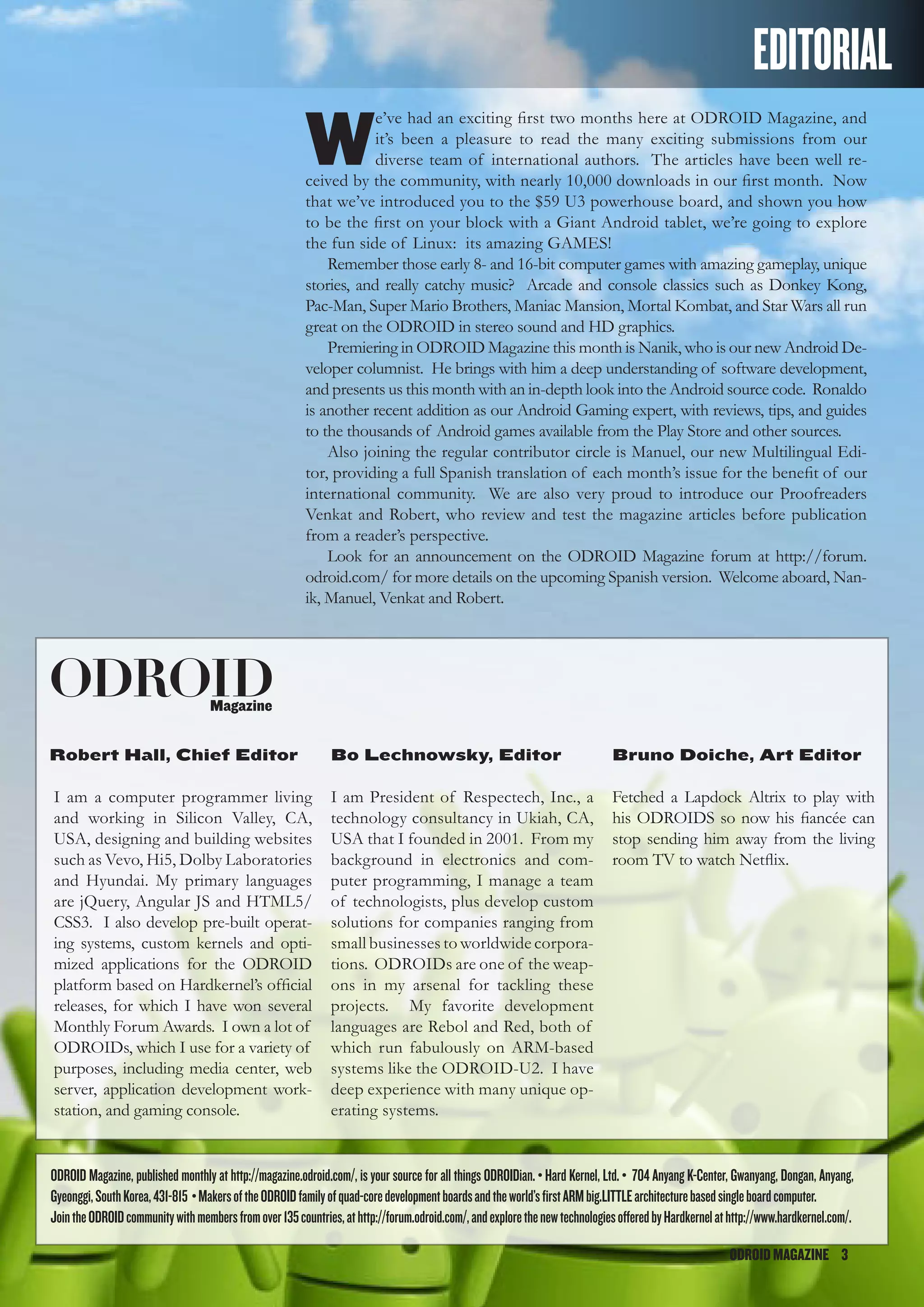 ODROIDMAGAZINE	 3
ODROIDMAGAZINE	 3
EDITORIAL
W
e’ve had an exciting first two months here at ODROID Magazine, and
it’s been a pleasure to read the many exciting submissions from our
diverse team of international authors. The articles have been well re-
ceived by the community, with nearly 10,000 downloads in our first month. Now
that we’ve introduced you to the $59 U3 powerhouse board, and shown you how
to be the first on your block with a Giant Android tablet, we’re going to explore
the fun side of Linux: its amazing GAMES!
Remember those early 8- and 16-bit computer games with amazing gameplay, unique
stories, and really catchy music? Arcade and console classics such as Donkey Kong,
Pac-Man, Super Mario Brothers, Maniac Mansion, Mortal Kombat, and Star Wars all run
great on the ODROID in stereo sound and HD graphics.
Premiering in ODROID Magazine this month is Nanik, who is our new Android De-
veloper columnist. He brings with him a deep understanding of software development,
and presents us this month with an in-depth look into the Android source code. Ronaldo
is another recent addition as our Android Gaming expert, with reviews, tips, and guides
to the thousands of Android games available from the Play Store and other sources.
Also joining the regular contributor circle is Manuel, our new Multilingual Edi-
tor, providing a full Spanish translation of each month’s issue for the benefit of our
international community. We are also very proud to introduce our Proofreaders
Venkat and Robert, who review and test the magazine articles before publication
from a reader’s perspective.
Look for an announcement on the ODROID Magazine forum at http://forum.
odroid.com/ for more details on the upcoming Spanish version. Welcome aboard, Nan-
ik, Manuel, Venkat and Robert.
ODROIDMagazine
Robert Hall, Chief Editor
I am a computer programmer living
and working in Silicon Valley, CA,
USA, designing and building websites
such as Vevo, Hi5, Dolby Laboratories
and Hyundai. My primary languages
are jQuery, Angular JS and HTML5/
CSS3. I also develop pre-built operat-
ing systems, custom kernels and opti-
mized applications for the ODROID
platform based on Hardkernel’s official
releases, for which I have won several
Monthly Forum Awards. I own a lot of
ODROIDs, which I use for a variety of
purposes, including media center, web
server, application development work-
station, and gaming console.
Bo Lechnowsky, Editor
I am President of Respectech, Inc., a
technology consultancy in Ukiah, CA,
USA that I founded in 2001. From my
background in electronics and com-
puter programming, I manage a team
of technologists, plus develop custom
solutions for companies ranging from
small businesses to worldwide corpora-
tions. ODROIDs are one of the weap-
ons in my arsenal for tackling these
projects. My favorite development
languages are Rebol and Red, both of
which run fabulously on ARM-based
systems like the ODROID-U2. I have
deep experience with many unique op-
erating systems.
Bruno Doiche, Art Editor
Fetched a Lapdock Altrix to play with
his ODROIDS so now his fiancée can
stop sending him away from the living
room TV to watch Netflix.
ODROID Magazine, published monthly at http://magazine.odroid.com/, is your source for all things ODROIDian. • Hard Kernel, Ltd. • 704 Anyang K-Center, Gwanyang, Dongan, Anyang,
Gyeonggi,SouthKorea,431-815 •MakersoftheODROIDfamilyofquad-coredevelopmentboardsandtheworld’sfirstARMbig.LITTLEarchitecturebasedsingleboardcomputer.
JointheODROIDcommunitywithmembersfromover135countries,athttp://forum.odroid.com/,andexplorethenewtechnologiesofferedbyHardkernelathttp://www.hardkernel.com/.
 