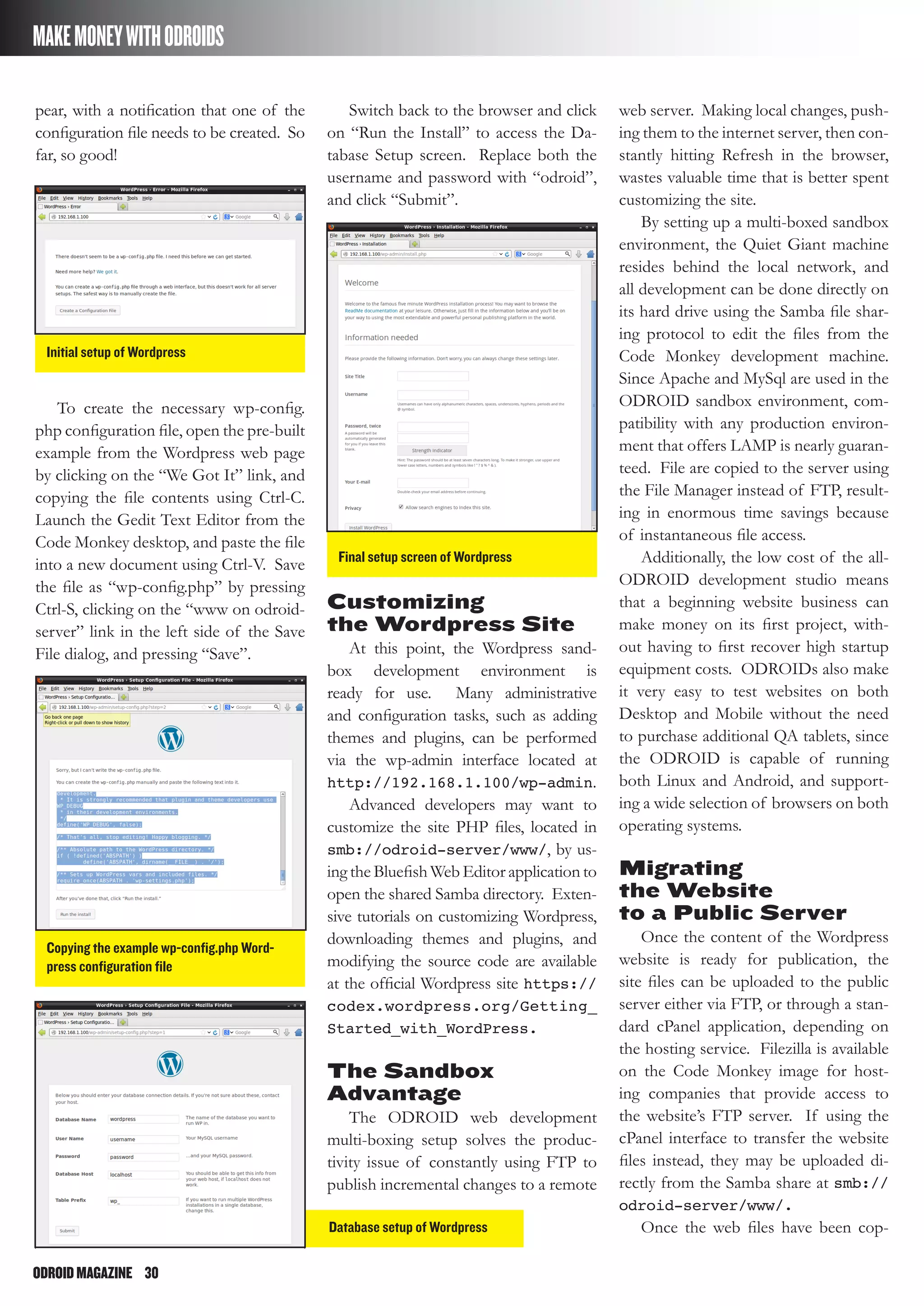 ODROIDMAGAZINE	 30
MAKEMONEYWITHODROIDS
pear, with a notification that one of the
configuration file needs to be created. So
far, so good!
Switch back to the browser and click
on “Run the Install” to access the Da-
tabase Setup screen. Replace both the
username and password with “odroid”,
and click “Submit”.
web server. Making local changes, push-
ing them to the internet server, then con-
stantly hitting Refresh in the browser,
wastes valuable time that is better spent
customizing the site.
By setting up a multi-boxed sandbox
environment, the Quiet Giant machine
resides behind the local network, and
all development can be done directly on
its hard drive using the Samba file shar-
ing protocol to edit the files from the
Code Monkey development machine.
Since Apache and MySql are used in the
ODROID sandbox environment, com-
patibility with any production environ-
ment that offers LAMP is nearly guaran-
teed. File are copied to the server using
the File Manager instead of FTP, result-
ing in enormous time savings because
of instantaneous file access.
Additionally, the low cost of the all-
ODROID development studio means
that a beginning website business can
make money on its first project, with-
out having to first recover high startup
equipment costs. ODROIDs also make
it very easy to test websites on both
Desktop and Mobile without the need
to purchase additional QA tablets, since
the ODROID is capable of running
both Linux and Android, and support-
ing a wide selection of browsers on both
operating systems.
Migrating
the Website
to a Public Server
Once the content of the Wordpress
website is ready for publication, the
site files can be uploaded to the public
server either via FTP, or through a stan-
dard cPanel application, depending on
the hosting service. Filezilla is available
on the Code Monkey image for host-
ing companies that provide access to
the website’s FTP server. If using the
cPanel interface to transfer the website
files instead, they may be uploaded di-
rectly from the Samba share at smb://
odroid-server/www/.
Once the web files have been cop-
To create the necessary wp-config.
php configuration file, open the pre-built
example from the Wordpress web page
by clicking on the “We Got It” link, and
copying the file contents using Ctrl-C.
Launch the Gedit Text Editor from the
Code Monkey desktop, and paste the file
into a new document using Ctrl-V. Save
the file as “wp-config.php” by pressing
Ctrl-S, clicking on the “www on odroid-
server” link in the left side of the Save
File dialog, and pressing “Save”.
Initial setup of Wordpress
Final setup screen of Wordpress
Copying the example wp-config.php Word-
press configuration file
Database setup of Wordpress
Customizing
the Wordpress Site
At this point, the Wordpress sand-
box development environment is
ready for use. Many administrative
and configuration tasks, such as adding
themes and plugins, can be performed
via the wp-admin interface located at
http://192.168.1.100/wp-admin.
Advanced developers may want to
customize the site PHP files, located in
smb://odroid-server/www/, by us-
ing the Bluefish Web Editor application to
open the shared Samba directory. Exten-
sive tutorials on customizing Wordpress,
downloading themes and plugins, and
modifying the source code are available
at the official Wordpress site https://
codex.wordpress.org/Getting_
Started_with_WordPress.
The Sandbox
Advantage
The ODROID web development
multi-boxing setup solves the produc-
tivity issue of constantly using FTP to
publish incremental changes to a remote
 