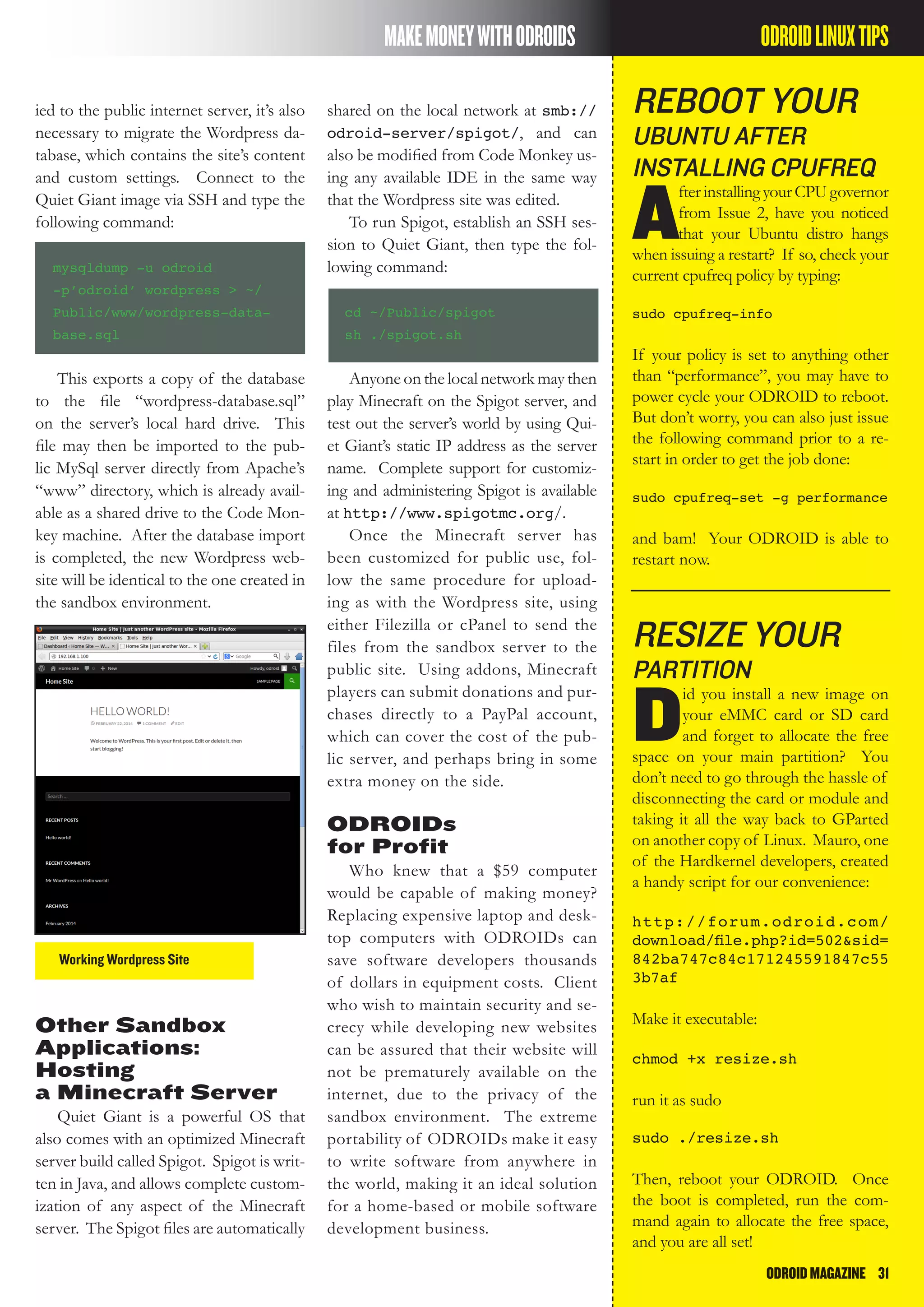 ODROIDMAGAZINE	 31
MAKEMONEYWITHODROIDS
ied to the public internet server, it’s also
necessary to migrate the Wordpress da-
tabase, which contains the site’s content
and custom settings. Connect to the
Quiet Giant image via SSH and type the
following command:
mysqldump -u odroid
-p’odroid’ wordpress > ~/
Public/www/wordpress-data-
base.sql
This exports a copy of the database
to the file “wordpress-database.sql”
on the server’s local hard drive. This
file may then be imported to the pub-
lic MySql server directly from Apache’s
“www” directory, which is already avail-
able as a shared drive to the Code Mon-
key machine. After the database import
is completed, the new Wordpress web-
site will be identical to the one created in
the sandbox environment.
Working Wordpress Site
shared on the local network at smb://
odroid-server/spigot/, and can
also be modified from Code Monkey us-
ing any available IDE in the same way
that the Wordpress site was edited.
To run Spigot, establish an SSH ses-
sion to Quiet Giant, then type the fol-
lowing command:
cd ~/Public/spigot
sh ./spigot.sh
Anyone on the local network may then
play Minecraft on the Spigot server, and
test out the server’s world by using Qui-
et Giant’s static IP address as the server
name. Complete support for customiz-
ing and administering Spigot is available
at http://www.spigotmc.org/.
Once the Minecraft server has
been customized for public use, fol-
low the same procedure for upload-
ing as with the Wordpress site, using
either Filezilla or cPanel to send the
files from the sandbox server to the
public site. Using addons, Minecraft
players can submit donations and pur-
chases directly to a PayPal account,
which can cover the cost of the pub-
lic server, and perhaps bring in some
extra money on the side.
ODROIDs
for Profit
Who knew that a $59 computer
would be capable of making money?
Replacing expensive laptop and desk-
top computers with ODROIDs can
save software developers thousands
of dollars in equipment costs. Client
who wish to maintain security and se-
crecy while developing new websites
can be assured that their website will
not be prematurely available on the
internet, due to the privacy of the
sandbox environment. The extreme
portability of ODROIDs make it easy
to write software from anywhere in
the world, making it an ideal solution
for a home-based or mobile software
development business.
Other Sandbox
Applications:
Hosting
a Minecraft Server
Quiet Giant is a powerful OS that
also comes with an optimized Minecraft
server build called Spigot. Spigot is writ-
ten in Java, and allows complete custom-
ization of any aspect of the Minecraft
server. The Spigot files are automatically
reboot your
ubuntu after
installing cpufreq
A
fterinstallingyourCPUgovernor
from Issue 2, have you noticed
that your Ubuntu distro hangs
when issuing a restart? If so, check your
current cpufreq policy by typing:
sudo cpufreq-info
If your policy is set to anything other
than “performance”, you may have to
power cycle your ODROID to reboot.
But don’t worry, you can also just issue
the following command prior to a re-
start in order to get the job done:
sudo cpufreq-set -g performance
and bam! Your ODROID is able to
restart now.
resize your
partition
D
id you install a new image on
your eMMC card or SD card
and forget to allocate the free
space on your main partition? You
don’t need to go through the hassle of
disconnecting the card or module and
taking it all the way back to GParted
on another copy of Linux. Mauro, one
of the Hardkernel developers, created
a handy script for our convenience:
http://forum.odroid.com/
download/file.php?id=502&sid=
842ba747c84c171245591847c55
3b7af
Make it executable:
chmod +x resize.sh
run it as sudo
sudo ./resize.sh
Then, reboot your ODROID. Once
the boot is completed, run the com-
mand again to allocate the free space,
and you are all set!
ODROIDLINUXTIPS
 