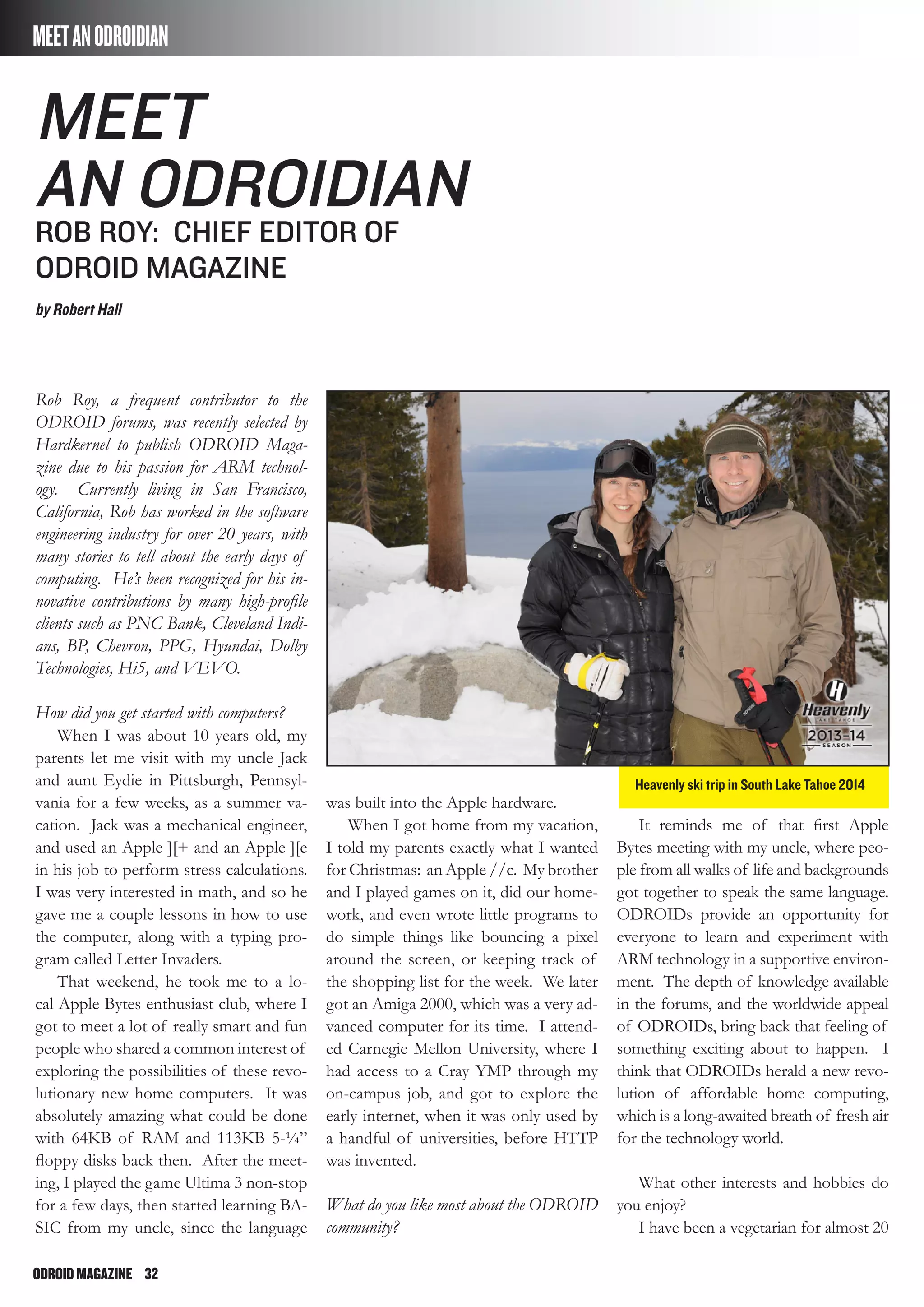 ODROIDMAGAZINE	 32
MEETANODROIDIAN
Rob Roy, a frequent contributor to the
ODROID forums, was recently selected by
Hardkernel to publish ODROID Maga-
zine due to his passion for ARM technol-
ogy. Currently living in San Francisco,
California, Rob has worked in the software
engineering industry for over 20 years, with
many stories to tell about the early days of
computing. He’s been recognized for his in-
novative contributions by many high-profile
clients such as PNC Bank, Cleveland Indi-
ans, BP, Chevron, PPG, Hyundai, Dolby
Technologies, Hi5, and VEVO.
How did you get started with computers?
When I was about 10 years old, my
parents let me visit with my uncle Jack
and aunt Eydie in Pittsburgh, Pennsyl-
vania for a few weeks, as a summer va-
cation. Jack was a mechanical engineer,
and used an Apple ][+ and an Apple ][e
in his job to perform stress calculations.
I was very interested in math, and so he
gave me a couple lessons in how to use
the computer, along with a typing pro-
gram called Letter Invaders.
That weekend, he took me to a lo-
cal Apple Bytes enthusiast club, where I
got to meet a lot of really smart and fun
people who shared a common interest of
exploring the possibilities of these revo-
lutionary new home computers. It was
absolutely amazing what could be done
with 64KB of RAM and 113KB 5-¼”
floppy disks back then. After the meet-
ing, I played the game Ultima 3 non-stop
for a few days, then started learning BA-
SIC from my uncle, since the language
was built into the Apple hardware.
When I got home from my vacation,
I told my parents exactly what I wanted
for Christmas: an Apple //c. My brother
and I played games on it, did our home-
work, and even wrote little programs to
do simple things like bouncing a pixel
around the screen, or keeping track of
the shopping list for the week. We later
got an Amiga 2000, which was a very ad-
vanced computer for its time. I attend-
ed Carnegie Mellon University, where I
had access to a Cray YMP through my
on-campus job, and got to explore the
early internet, when it was only used by
a handful of universities, before HTTP
was invented.
What do you like most about the ODROID
community?
It reminds me of that first Apple
Bytes meeting with my uncle, where peo-
ple from all walks of life and backgrounds
got together to speak the same language.
ODROIDs provide an opportunity for
everyone to learn and experiment with
ARM technology in a supportive environ-
ment. The depth of knowledge available
in the forums, and the worldwide appeal
of ODROIDs, bring back that feeling of
something exciting about to happen. I
think that ODROIDs herald a new revo-
lution of affordable home computing,
which is a long-awaited breath of fresh air
for the technology world.
What other interests and hobbies do
you enjoy?
I have been a vegetarian for almost 20
meet
an odroidian
Rob roy: chief editor of
odroid magazine
by Robert Hall
Heavenly ski trip in South Lake Tahoe 2014
 