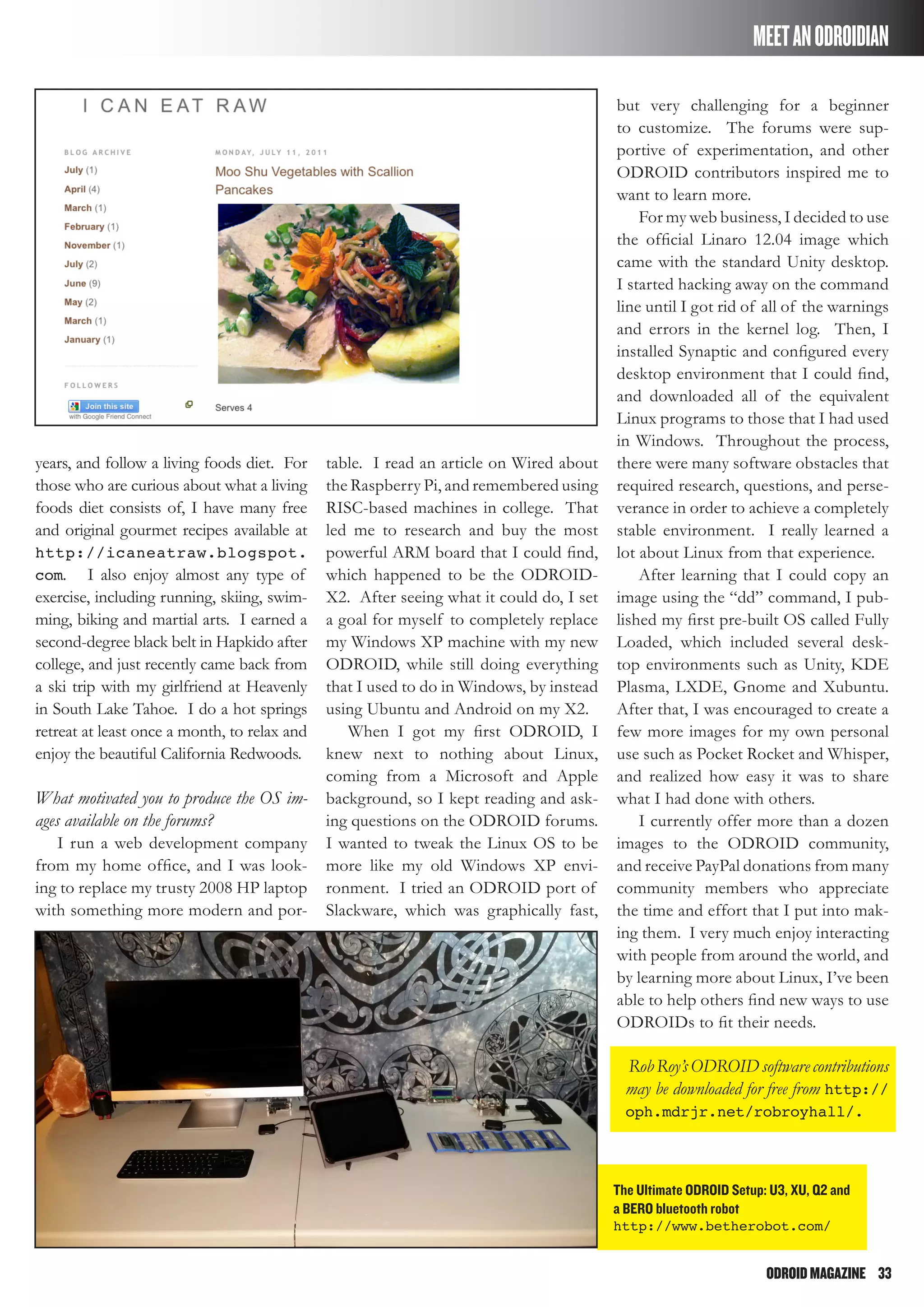 ODROIDMAGAZINE	 33
years, and follow a living foods diet. For
those who are curious about what a living
foods diet consists of, I have many free
and original gourmet recipes available at
http://icaneatraw.blogspot.
com. I also enjoy almost any type of
exercise, including running, skiing, swim-
ming, biking and martial arts. I earned a
second-degree black belt in Hapkido after
college, and just recently came back from
a ski trip with my girlfriend at Heavenly
in South Lake Tahoe. I do a hot springs
retreat at least once a month, to relax and
enjoy the beautiful California Redwoods.
What motivated you to produce the OS im-
ages available on the forums?
I run a web development company
from my home office, and I was look-
ing to replace my trusty 2008 HP laptop
with something more modern and por-
table. I read an article on Wired about
the Raspberry Pi, and remembered using
RISC-based machines in college. That
led me to research and buy the most
powerful ARM board that I could find,
which happened to be the ODROID-
X2. After seeing what it could do, I set
a goal for myself to completely replace
my Windows XP machine with my new
ODROID, while still doing everything
that I used to do in Windows, by instead
using Ubuntu and Android on my X2.
When I got my first ODROID, I
knew next to nothing about Linux,
coming from a Microsoft and Apple
background, so I kept reading and ask-
ing questions on the ODROID forums.
I wanted to tweak the Linux OS to be
more like my old Windows XP envi-
ronment. I tried an ODROID port of
Slackware, which was graphically fast,
but very challenging for a beginner
to customize. The forums were sup-
portive of experimentation, and other
ODROID contributors inspired me to
want to learn more.
For my web business, I decided to use
the official Linaro 12.04 image which
came with the standard Unity desktop.
I started hacking away on the command
line until I got rid of all of the warnings
and errors in the kernel log. Then, I
installed Synaptic and configured every
desktop environment that I could find,
and downloaded all of the equivalent
Linux programs to those that I had used
in Windows. Throughout the process,
there were many software obstacles that
required research, questions, and perse-
verance in order to achieve a completely
stable environment. I really learned a
lot about Linux from that experience.
After learning that I could copy an
image using the “dd” command, I pub-
lished my first pre-built OS called Fully
Loaded, which included several desk-
top environments such as Unity, KDE
Plasma, LXDE, Gnome and Xubuntu.
After that, I was encouraged to create a
few more images for my own personal
use such as Pocket Rocket and Whisper,
and realized how easy it was to share
what I had done with others.
I currently offer more than a dozen
images to the ODROID community,
and receive PayPal donations from many
community members who appreciate
the time and effort that I put into mak-
ing them. I very much enjoy interacting
with people from around the world, and
by learning more about Linux, I’ve been
able to help others find new ways to use
ODROIDs to fit their needs.
RobRoy’sODROIDsoftwarecontributions
may be downloaded for free from http://
oph.mdrjr.net/robroyhall/.
The Ultimate ODROID Setup: U3, XU, Q2 and
a BERO bluetooth robot
http://www.betherobot.com/
MEETANODROIDIAN
 