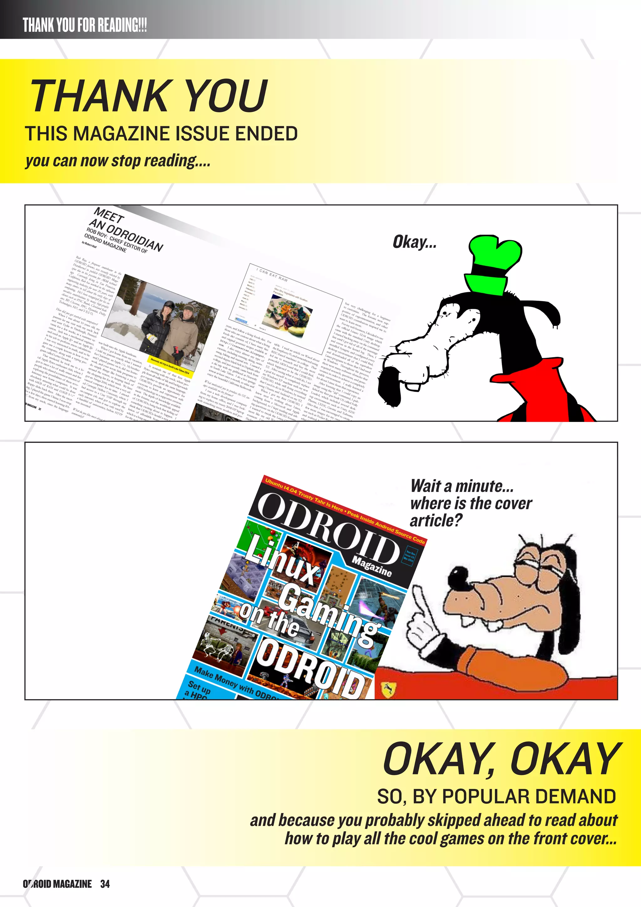 ODROIDMAGAZINE	 34
THANKYOUFORREADING!!!
Thank you
This magazine issue ended
you can now stop reading....
Okay...
Wait a minute...
where is the cover
article?
Okay, okay
so, by popular demand
and because you probably skipped ahead to read about
how to play all the cool games on the front cover…
 