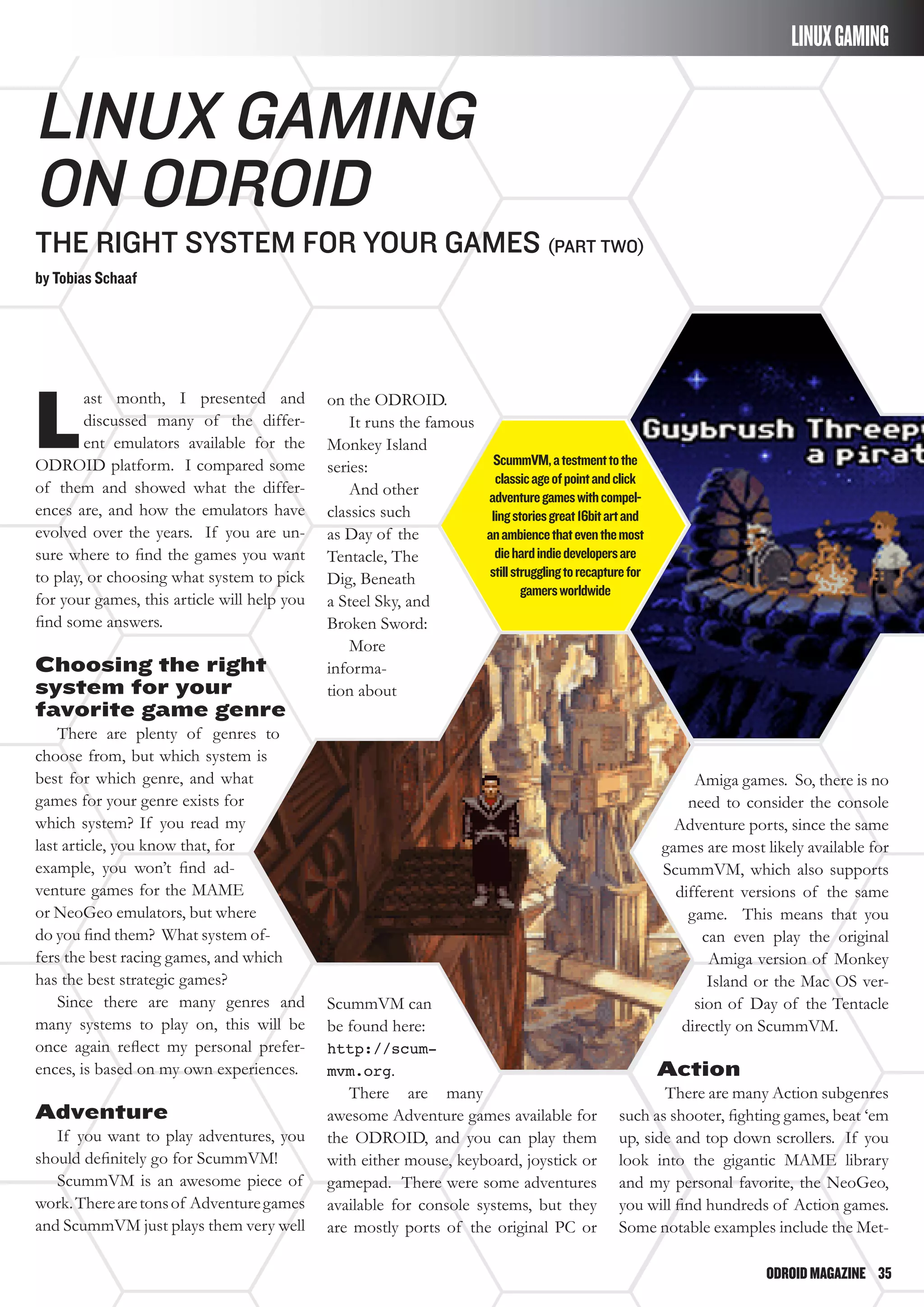 ODROIDMAGAZINE	 35
Linux Gaming
on ODROID
The right system for your games (part Two)
by Tobias Schaaf
L
ast month, I presented and
discussed many of the differ-
ent emulators available for the
ODROID platform. I compared some
of them and showed what the differ-
ences are, and how the emulators have
evolved over the years. If you are un-
sure where to find the games you want
to play, or choosing what system to pick
for your games, this article will help you
find some answers.
Choosing the right
system for your
favorite game genre
There are plenty of genres to
choose from, but which system is
best for which genre, and what
games for your genre exists for
which system? If you read my
last article, you know that, for
example, you won’t find ad-
venture games for the MAME
or NeoGeo emulators, but where
do you find them? What system of-
fers the best racing games, and which
has the best strategic games?
Since there are many genres and
many systems to play on, this will be
once again reflect my personal prefer-
ences, is based on my own experiences.
Adventure
If you want to play adventures, you
should definitely go for ScummVM!
ScummVM is an awesome piece of
work.Therearetonsof Adventuregames
and ScummVM just plays them very well
on the ODROID.
It runs the famous
Monkey Island
series:
And other
classics such
as Day of the
Tentacle, The
Dig, Beneath
a Steel Sky, and
Broken Sword:
More
informa-
tion about
ScummVM can
be found here:
http://scum-
mvm.org.
There are many
awesome Adventure games available for
the ODROID, and you can play them
with either mouse, keyboard, joystick or
gamepad. There were some adventures
available for console systems, but they
are mostly ports of the original PC or
Amiga games. So, there is no
need to consider the console
Adventure ports, since the same
games are most likely available for
ScummVM, which also supports
different versions of the same
game. This means that you
can even play the original
Amiga version of Monkey
Island or the Mac OS ver-
sion of Day of the Tentacle
directly on ScummVM.
Action
There are many Action subgenres
such as shooter, fighting games, beat ‘em
up, side and top down scrollers. If you
look into the gigantic MAME library
and my personal favorite, the NeoGeo,
you will find hundreds of Action games.
Some notable examples include the Met-
lINUXGAMING
ScummVM,atestmenttothe
classicageofpointandclick
adventuregameswithcompel-
lingstoriesgreat16bitartand
anambiencethateventhemost
diehardindiedevelopersare
stillstrugglingtorecapturefor
gamersworldwide
 