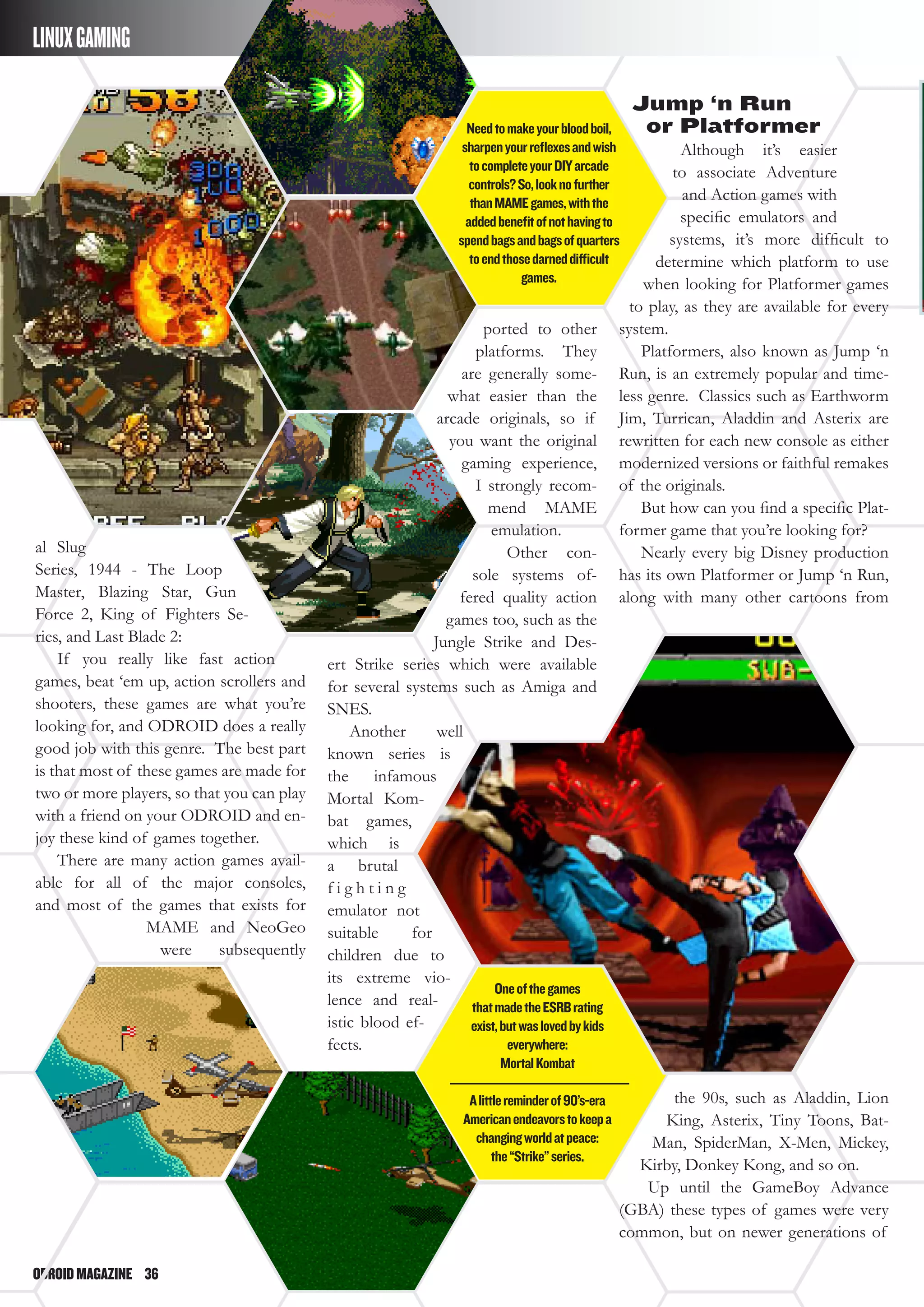 ODROIDMAGAZINE	 36
LINUXGAMING
al Slug
Series, 1944 - The Loop
Master, Blazing Star, Gun
Force 2, King of Fighters Se-
ries, and Last Blade 2:
If you really like fast action
games, beat ‘em up, action scrollers and
shooters, these games are what you’re
looking for, and ODROID does a really
good job with this genre. The best part
is that most of these games are made for
two or more players, so that you can play
with a friend on your ODROID and en-
joy these kind of games together.
There are many action games avail-
able for all of the major consoles,
and most of the games that exists for
MAME and NeoGeo
were subsequently
ported to other
platforms. They
are generally some-
what easier than the
arcade originals, so if
you want the original
gaming experience,
I strongly recom-
mend MAME
emulation.
Other con-
sole systems of-
fered quality action
games too, such as the
Jungle Strike and Des-
ert Strike series which were available
for several systems such as Amiga and
SNES.
Another well
known series is
the infamous
Mortal Kom-
bat games,
which is
a brutal
f i g h t i n g
emulator not
suitable for
children due to
its extreme vio-
lence and real-
istic blood ef-
fects.
Jump ‘n Run
or Platformer
Although it’s easier
to associate Adventure
and Action games with
specific emulators and
systems, it’s more difficult to
determine which platform to use
when looking for Platformer games
to play, as they are available for every
system.
Platformers, also known as Jump ‘n
Run, is an extremely popular and time-
less genre. Classics such as Earthworm
Jim, Turrican, Aladdin and Asterix are
rewritten for each new console as either
modernized versions or faithful remakes
of the originals.
But how can you find a specific Plat-
former game that you’re looking for?
Nearly every big Disney production
has its own Platformer or Jump ‘n Run,
along with many other cartoons from
the 90s, such as Aladdin, Lion
King, Asterix, Tiny Toons, Bat-
Man, SpiderMan, X-Men, Mickey,
Kirby, Donkey Kong, and so on.
Up until the GameBoy Advance
(GBA) these types of games were very
common, but on newer generations of
Oneofthegames
thatmadetheESRBrating
exist,butwaslovedbykids
everywhere:
MortalKombat
Alittlereminderof90’s-era
Americanendeavorstokeepa
changingworldatpeace:
the“Strike”series.
Needtomakeyourbloodboil,
sharpenyourreflexesandwish
tocompleteyourDIYarcade
controls?So,looknofurther
thanMAMEgames,withthe
addedbenefitofnothavingto
spendbagsandbagsofquarters
toendthosedarneddifficult
games.
 