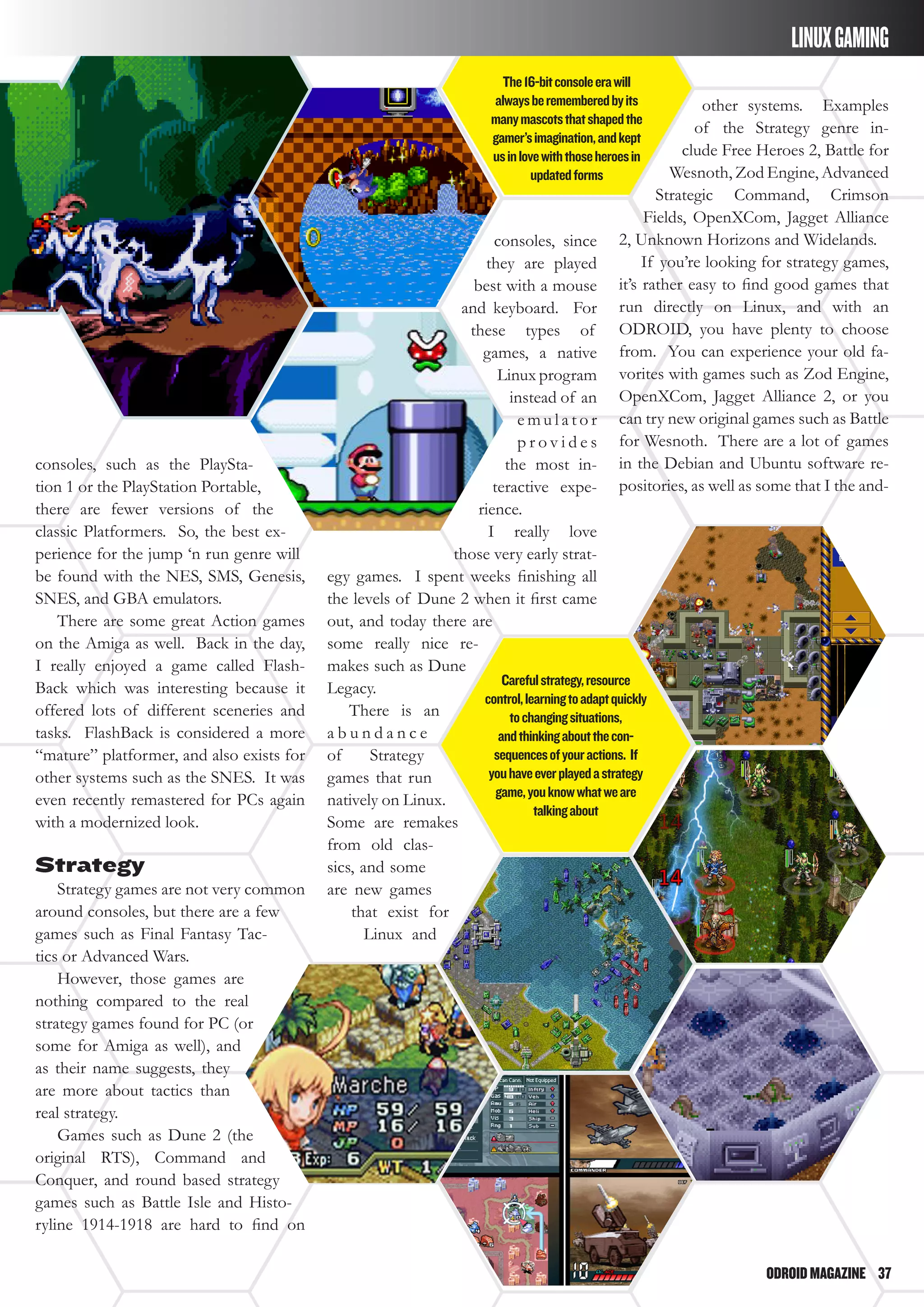 ODROIDMAGAZINE	 37
consoles, such as the PlaySta-
tion 1 or the PlayStation Portable,
there are fewer versions of the
classic Platformers. So, the best ex-
perience for the jump ‘n run genre will
be found with the NES, SMS, Genesis,
SNES, and GBA emulators.
There are some great Action games
on the Amiga as well. Back in the day,
I really enjoyed a game called Flash-
Back which was interesting because it
offered lots of different sceneries and
tasks. FlashBack is considered a more
“mature” platformer, and also exists for
other systems such as the SNES. It was
even recently remastered for PCs again
with a modernized look.
Strategy
Strategy games are not very common
around consoles, but there are a few
games such as Final Fantasy Tac-
tics or Advanced Wars.
However, those games are
nothing compared to the real
strategy games found for PC (or
some for Amiga as well), and
as their name suggests, they
are more about tactics than
real strategy.
Games such as Dune 2 (the
original RTS), Command and
Conquer, and round based strategy
games such as Battle Isle and Histo-
ryline 1914-1918 are hard to find on
consoles, since
they are played
best with a mouse
and keyboard. For
these types of
games, a native
Linux program
instead of an
e m u l a t o r
p r o v i d e s
the most in-
teractive expe-
rience.
I really love
those very early strat-
egy games. I spent weeks finishing all
the levels of Dune 2 when it first came
out, and today there are
some really nice re-
makes such as Dune
Legacy.
There is an
a b u n d a n c e
of Strategy
games that run
natively on Linux.
Some are remakes
from old clas-
sics, and some
are new games
that exist for
Linux and
other systems. Examples
of the Strategy genre in-
clude Free Heroes 2, Battle for
Wesnoth, Zod Engine, Advanced
Strategic Command, Crimson
Fields, OpenXCom, Jagget Alliance
2, Unknown Horizons and Widelands.
If you’re looking for strategy games,
it’s rather easy to find good games that
run directly on Linux, and with an
ODROID, you have plenty to choose
from. You can experience your old fa-
vorites with games such as Zod Engine,
OpenXCom, Jagget Alliance 2, or you
can try new original games such as Battle
for Wesnoth. There are a lot of games
in the Debian and Ubuntu software re-
positories, as well as some that I the and-
The16-bitconsoleerawill
alwaysberememberedbyits
manymascotsthatshapedthe
gamer’simagination,andkept
usinlovewiththoseheroesin
updatedforms
Carefulstrategy,resource
control,learningtoadaptquickly
tochangingsituations,
andthinkingaboutthecon-
sequencesofyouractions. If
youhaveeverplayedastrategy
game,youknowwhatweare
talkingabout
LINUXGAMING
 