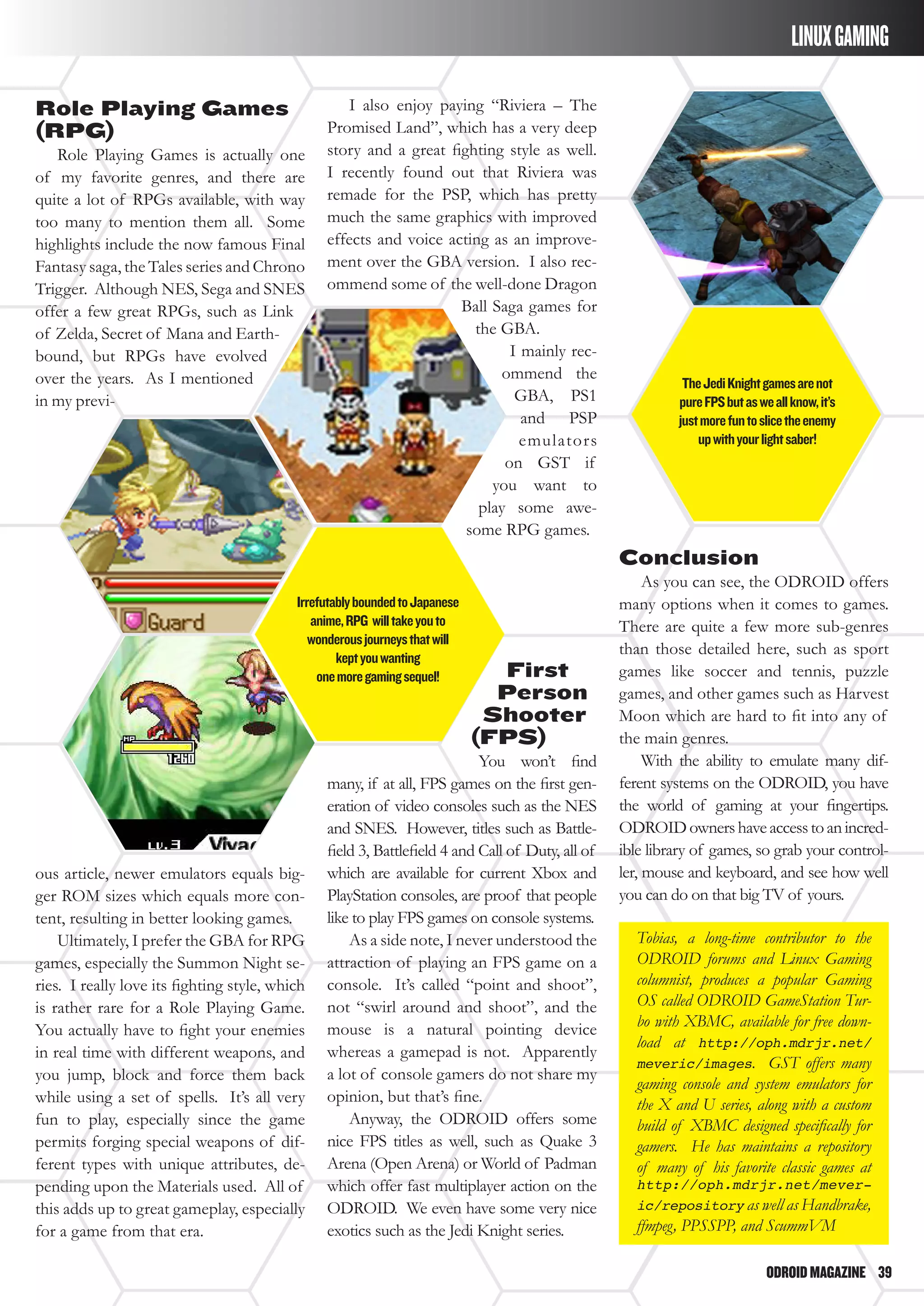 ODROIDMAGAZINE	 39
LINUXGAMING
Role Playing Games
(RPG)
Role Playing Games is actually one
of my favorite genres, and there are
quite a lot of RPGs available, with way
too many to mention them all. Some
highlights include the now famous Final
Fantasy saga, the Tales series and Chrono
Trigger. Although NES, Sega and SNES
offer a few great RPGs, such as Link
of Zelda, Secret of Mana and Earth-
bound, but RPGs have evolved
over the years. As I mentioned
in my previ-
I also enjoy paying “Riviera – The
Promised Land”, which has a very deep
story and a great fighting style as well.
I recently found out that Riviera was
remade for the PSP, which has pretty
much the same graphics with improved
effects and voice acting as an improve-
ment over the GBA version. I also rec-
ommend some of the well-done Dragon
Ball Saga games for
the GBA.
I mainly rec-
ommend the
GBA, PS1
and PSP
emulators
on GST if
you want to
play some awe-
some RPG games.
Conclusion
As you can see, the ODROID offers
many options when it comes to games.
There are quite a few more sub-genres
than those detailed here, such as sport
games like soccer and tennis, puzzle
games, and other games such as Harvest
Moon which are hard to fit into any of
the main genres.
With the ability to emulate many dif-
ferent systems on the ODROID, you have
the world of gaming at your fingertips.
ODROIDownershaveaccesstoanincred-
ible library of games, so grab your control-
ler, mouse and keyboard, and see how well
you can do on that big TV of yours.
Tobias, a long-time contributor to the
ODROID forums and Linux Gaming
columnist, produces a popular Gaming
OS called ODROID GameStation Tur-
bo with XBMC, available for free down-
load at http://oph.mdrjr.net/
meveric/images. GST offers many
gaming console and system emulators for
the X and U series, along with a custom
build of XBMC designed specifically for
gamers. He has maintains a repository
of many of his favorite classic games at
http://oph.mdrjr.net/mever-
ic/repository as well as Handbrake,
ffmpeg, PPSSPP, and ScummVM
ous article, newer emulators equals big-
ger ROM sizes which equals more con-
tent, resulting in better looking games.
Ultimately, I prefer the GBA for RPG
games, especially the Summon Night se-
ries. I really love its fighting style, which
is rather rare for a Role Playing Game.
You actually have to fight your enemies
in real time with different weapons, and
you jump, block and force them back
while using a set of spells. It’s all very
fun to play, especially since the game
permits forging special weapons of dif-
ferent types with unique attributes, de-
pending upon the Materials used. All of
this adds up to great gameplay, especially
for a game from that era.
First
Person
Shooter
(FPS)
You won’t find
many, if at all, FPS games on the first gen-
eration of video consoles such as the NES
and SNES. However, titles such as Battle-
field 3, Battlefield 4 and Call of Duty, all of
which are available for current Xbox and
PlayStation consoles, are proof that people
like to play FPS games on console systems.
As a side note, I never understood the
attraction of playing an FPS game on a
console. It’s called “point and shoot”,
not “swirl around and shoot”, and the
mouse is a natural pointing device
whereas a gamepad is not. Apparently
a lot of console gamers do not share my
opinion, but that’s fine.
Anyway, the ODROID offers some
nice FPS titles as well, such as Quake 3
Arena (Open Arena) or World of Padman
which offer fast multiplayer action on the
ODROID. We even have some very nice
exotics such as the Jedi Knight series.
IrrefutablyboundedtoJapanese
anime,RPG willtakeyouto
wonderousjourneysthatwill
keptyouwanting
onemoregamingsequel!
TheJediKnightgamesarenot
pureFPSbutasweallknow,it’s
justmorefuntoslicetheenemy
upwithyourlightsaber!
 