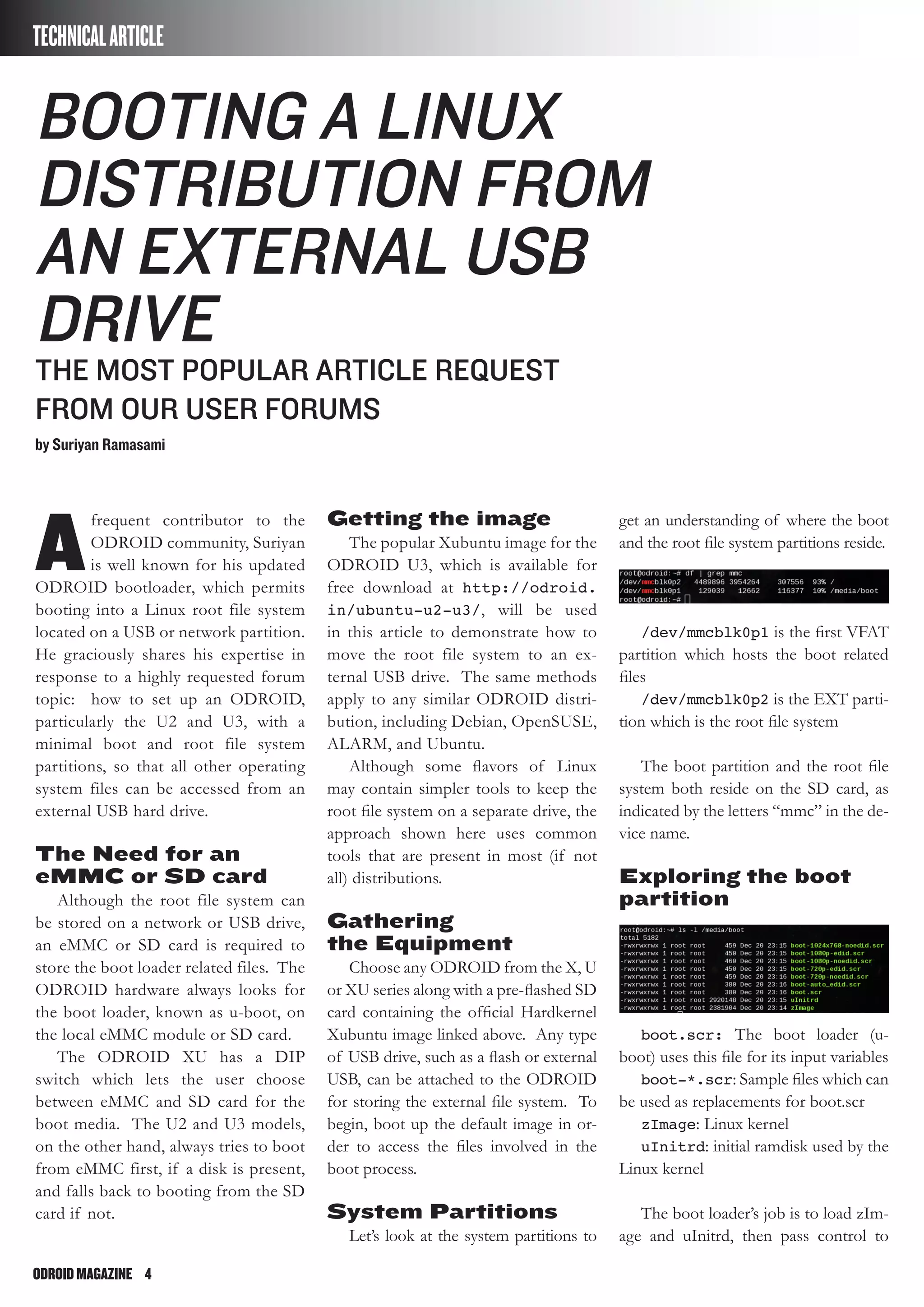 ODROIDMAGAZINE	 4
A
frequent contributor to the
ODROID community, Suriyan
is well known for his updated
ODROID bootloader, which permits
booting into a Linux root file system
located on a USB or network partition.
He graciously shares his expertise in
response to a highly requested forum
topic: how to set up an ODROID,
particularly the U2 and U3, with a
minimal boot and root file system
partitions, so that all other operating
system files can be accessed from an
external USB hard drive.
The Need for an
eMMC or SD card
Although the root file system can
be stored on a network or USB drive,
an eMMC or SD card is required to
store the boot loader related files. The
ODROID hardware always looks for
the boot loader, known as u-boot, on
the local eMMC module or SD card.
The ODROID XU has a DIP
switch which lets the user choose
between eMMC and SD card for the
boot media. The U2 and U3 models,
on the other hand, always tries to boot
from eMMC first, if a disk is present,
and falls back to booting from the SD
card if not.
Booting a Linux
Distribution from
an External USB
Drive
The most popular article request
from our user forums
by Suriyan Ramasami
TECHNICALARTICLE
Getting the image
The popular Xubuntu image for the
ODROID U3, which is available for
free download at http://odroid.
in/ubuntu-u2-u3/, will be used
in this article to demonstrate how to
move the root file system to an ex-
ternal USB drive. The same methods
apply to any similar ODROID distri-
bution, including Debian, OpenSUSE,
ALARM, and Ubuntu.
Although some flavors of Linux
may contain simpler tools to keep the
root file system on a separate drive, the
approach shown here uses common
tools that are present in most (if not
all) distributions.
Gathering
the Equipment
Choose any ODROID from the X, U
or XU series along with a pre-flashed SD
card containing the official Hardkernel
Xubuntu image linked above. Any type
of USB drive, such as a flash or external
USB, can be attached to the ODROID
for storing the external file system. To
begin, boot up the default image in or-
der to access the files involved in the
boot process.
System Partitions
Let’s look at the system partitions to
get an understanding of where the boot
and the root file system partitions reside.
/dev/mmcblk0p1 is the first VFAT
partition which hosts the boot related
files
/dev/mmcblk0p2 is the EXT parti-
tion which is the root file system
The boot partition and the root file
system both reside on the SD card, as
indicated by the letters “mmc” in the de-
vice name.
Exploring the boot
partition
boot.scr: The boot loader (u-
boot) uses this file for its input variables
boot-*.scr: Sample files which can
be used as replacements for boot.scr
zImage: Linux kernel
uInitrd: initial ramdisk used by the
Linux kernel
The boot loader’s job is to load zIm-
age and uInitrd, then pass control to
 