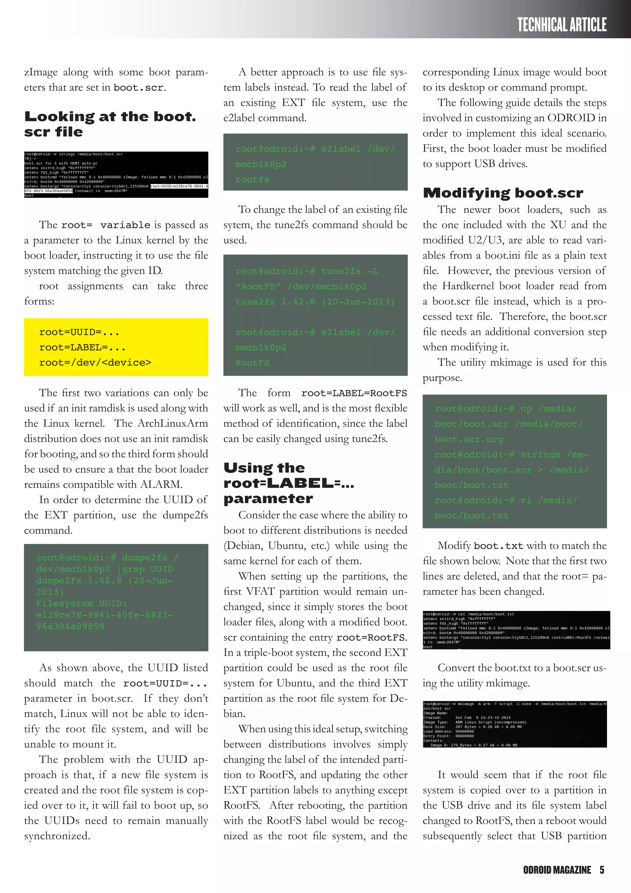 ODROIDMAGAZINE	 5
TECNHICALARTICLE
zImage along with some boot param-
eters that are set in boot.scr.
Looking at the boot.
scr file
The root= variable is passed as
a parameter to the Linux kernel by the
boot loader, instructing it to use the file
system matching the given ID.
root assignments can take three
forms:
root=UUID=...
root=LABEL=...
root=/dev/<device>
The first two variations can only be
used if an init ramdisk is used along with
the Linux kernel. The ArchLinuxArm
distribution does not use an init ramdisk
for booting, and so the third form should
be used to ensure a that the boot loader
remains compatible with ALARM.
In order to determine the UUID of
the EXT partition, use the dumpe2fs
command.
root@odroid:~# dumpe2fs /
dev/mmcblk0p2 |grep UUID
dumpe2fs 1.42.8 (20-Jun-
2013)
Filesystem UUID:
e139ce78-9841-40fe-8823-
96a304a09859
As shown above, the UUID listed
should match the root=UUID=...
parameter in boot.scr. If they don’t
match, Linux will not be able to iden-
tify the root file system, and will be
unable to mount it.
The problem with the UUID ap-
proach is that, if a new file system is
created and the root file system is cop-
ied over to it, it will fail to boot up, so
the UUIDs need to remain manually
synchronized.
A better approach is to use file sys-
tem labels instead. To read the label of
an existing EXT file system, use the
e2label command.
root@odroid:~# e2label /dev/
mmcblk0p2
rootfs
To change the label of an existing file
sytem, the tune2fs command should be
used.
root@odroid:~# tune2fs -L
“RootFS” /dev/mmcblk0p2
tune2fs 1.42.8 (20-Jun-2013)
root@odroid:~# e2label /dev/
mmcblk0p2
RootFS
The form root=LABEL=RootFS
will work as well, and is the most flexible
method of identification, since the label
can be easily changed using tune2fs.
Using the
root=LABEL=...
parameter
Consider the case where the ability to
boot to different distributions is needed
(Debian, Ubuntu, etc.) while using the
same kernel for each of them.
When setting up the partitions, the
first VFAT partition would remain un-
changed, since it simply stores the boot
loader files, along with a modified boot.
scr containing the entry root=RootFS.
In a triple-boot system, the second EXT
partition could be used as the root file
system for Ubuntu, and the third EXT
partition as the root file system for De-
bian.
When using this ideal setup, switching
between distributions involves simply
changing the label of the intended parti-
tion to RootFS, and updating the other
EXT partition labels to anything except
RootFS. After rebooting, the partition
with the RootFS label would be recog-
nized as the root file system, and the
corresponding Linux image would boot
to its desktop or command prompt.
The following guide details the steps
involved in customizing an ODROID in
order to implement this ideal scenario.
First, the boot loader must be modified
to support USB drives.
Modifying boot.scr
The newer boot loaders, such as
the one included with the XU and the
modified U2/U3, are able to read vari-
ables from a boot.ini file as a plain text
file. However, the previous version of
the Hardkernel boot loader read from
a boot.scr file instead, which is a pro-
cessed text file. Therefore, the boot.scr
file needs an additional conversion step
when modifying it.
The utility mkimage is used for this
purpose.
root@odroid:~# cp /media/
boot/boot.scr /media/boot/
boot.scr.org
root@odroid:~# strings /me-
dia/boot/boot.scr > /media/
boot/boot.txt
root@odroid:~# vi /media/
boot/boot.txt
Modify boot.txt with to match the
file shown below. Note that the first two
lines are deleted, and that the root= pa-
rameter has been changed.
Convert the boot.txt to a boot.scr us-
ing the utility mkimage.
It would seem that if the root file
system is copied over to a partition in
the USB drive and its file system label
changed to RootFS, then a reboot would
subsequently select that USB partition
 