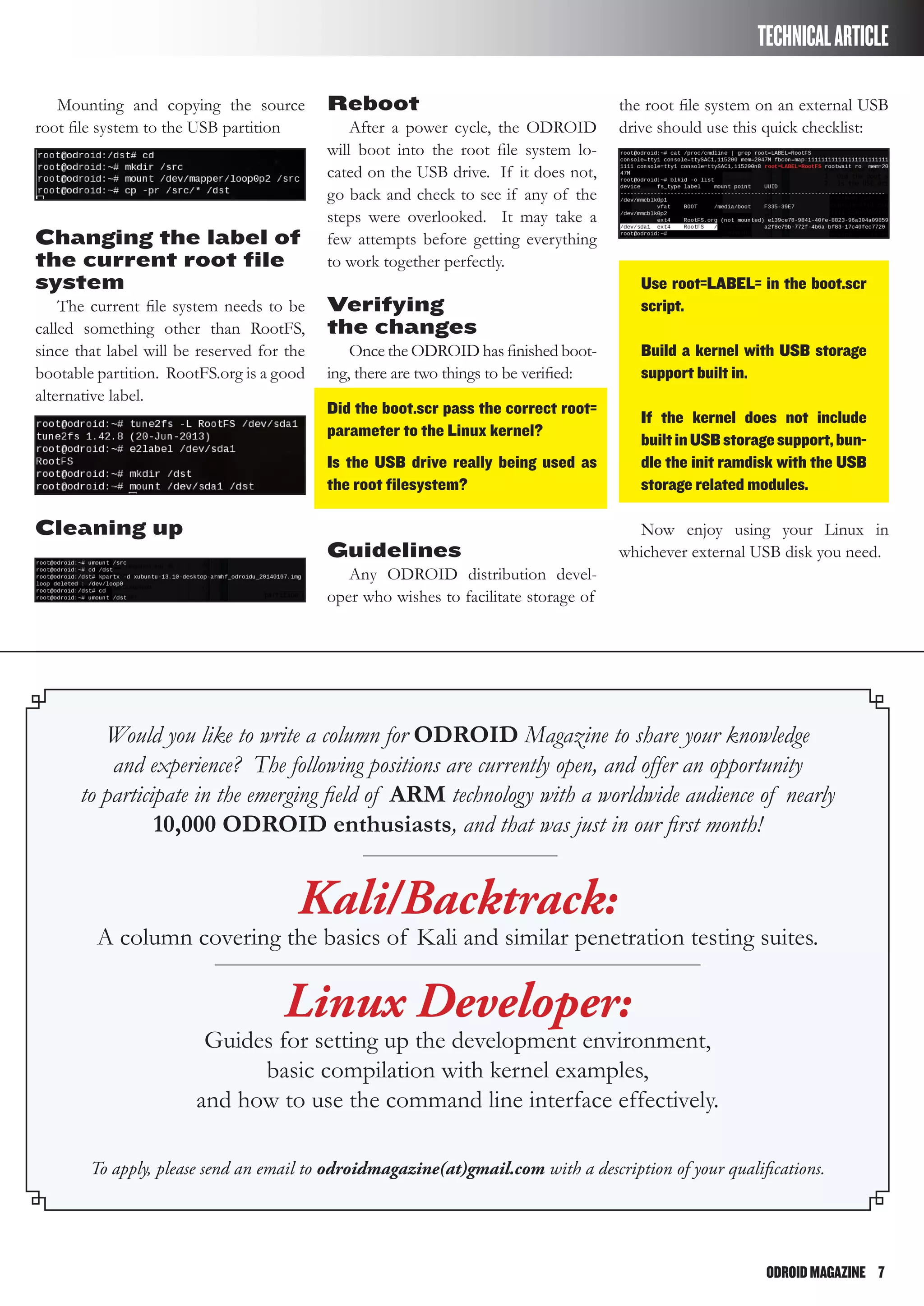 ODROIDMAGAZINE	 7
TECHNICALARTICLE
Mounting and copying the source
root file system to the USB partition
Changing the label of
the current root file
system
The current file system needs to be
called something other than RootFS,
since that label will be reserved for the
bootable partition. RootFS.org is a good
alternative label.
Cleaning up
Reboot
After a power cycle, the ODROID
will boot into the root file system lo-
cated on the USB drive. If it does not,
go back and check to see if any of the
steps were overlooked. It may take a
few attempts before getting everything
to work together perfectly.
Verifying
the changes
Once the ODROID has finished boot-
ing, there are two things to be verified:
Did the boot.scr pass the correct root=
parameter to the Linux kernel?
Is the USB drive really being used as
the root filesystem?
Guidelines
Any ODROID distribution devel-
oper who wishes to facilitate storage of
the root file system on an external USB
drive should use this quick checklist:
Use root=LABEL= in the boot.scr
script.
Build a kernel with USB storage
support built in.
If the kernel does not include
builtinUSBstoragesupport,bun-
dle the init ramdisk with the USB
storage related modules.
Now enjoy using your Linux in
whichever external USB disk you need.
Would you like to write a column for ODROID Magazine to share your knowledge
and experience? The following positions are currently open, and offer an opportunity
to participate in the emerging field of ARM technology with a worldwide audience of nearly
10,000 ODROID enthusiasts, and that was just in our first month!
Kali/Backtrack:
A column covering the basics of Kali and similar penetration testing suites.
Linux Developer:
Guides for setting up the development environment,
basic compilation with kernel examples,
and how to use the command line interface effectively.
To apply, please send an email to odroidmagazine(at)gmail.com with a description of your qualifications.
 