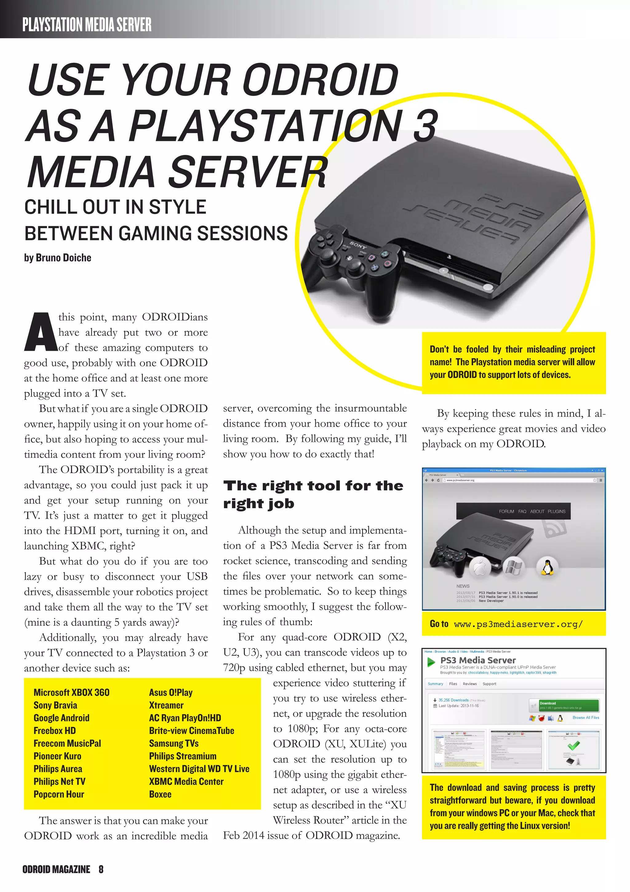 ODROIDMAGAZINE	 8
A
this point, many ODROIDians
have already put two or more
of these amazing computers to
good use, probably with one ODROID
at the home office and at least one more
plugged into a TV set.
But what if you are a single ODROID
owner, happily using it on your home of-
fice, but also hoping to access your mul-
timedia content from your living room?
The ODROID’s portability is a great
advantage, so you could just pack it up
and get your setup running on your
TV. It’s just a matter to get it plugged
into the HDMI port, turning it on, and
launching XBMC, right?
But what do you do if you are too
lazy or busy to disconnect your USB
drives, disassemble your robotics project
and take them all the way to the TV set
(mine is a daunting 5 yards away)?
Additionally, you may already have
your TV connected to a Playstation 3 or
another device such as:
The answer is that you can make your
ODROID work as an incredible media
PLAYSTATIONMEDIASERVER
Microsoft XBOX 360
Sony Bravia
Google Android
Freebox HD
Freecom MusicPal
Pioneer Kuro
Philips Aurea
Philips Net TV
Popcorn Hour
Asus O!Play
Xtreamer
AC Ryan PlayOn!HD
Brite-view CinemaTube
Samsung TVs
Philips Streamium
Western Digital WD TV Live
XBMC Media Center
Boxee
Use your Odroid
as a Playstation 3
media server
CHILL OUT IN STYLE
BETWEEN GAMING SESSIONS
by Bruno Doiche
server, overcoming the insurmountable
distance from your home office to your
living room. By following my guide, I’ll
show you how to do exactly that!
The right tool for the
right job
Although the setup and implementa-
tion of a PS3 Media Server is far from
rocket science, transcoding and sending
the files over your network can some-
times be problematic. So to keep things
working smoothly, I suggest the follow-
ing rules of thumb:
For any quad-core ODROID (X2,
U2, U3), you can transcode videos up to
720p using cabled ethernet, but you may
experience video stuttering if
you try to use wireless ether-
net, or upgrade the resolution
to 1080p; For any octa-core
ODROID (XU, XULite) you
can set the resolution up to
1080p using the gigabit ether-
net adapter, or use a wireless
setup as described in the “XU
Wireless Router” article in the
Feb 2014 issue of ODROID magazine.
Don’t be fooled by their misleading project
name! The Playstation media server will allow
your ODROID to support lots of devices.
Go to www.ps3mediaserver.org/
The download and saving process is pretty
straightforward but beware, if you download
from your windows PC or your Mac, check that
you are really getting the Linux version!
By keeping these rules in mind, I al-
ways experience great movies and video
playback on my ODROID.
 
