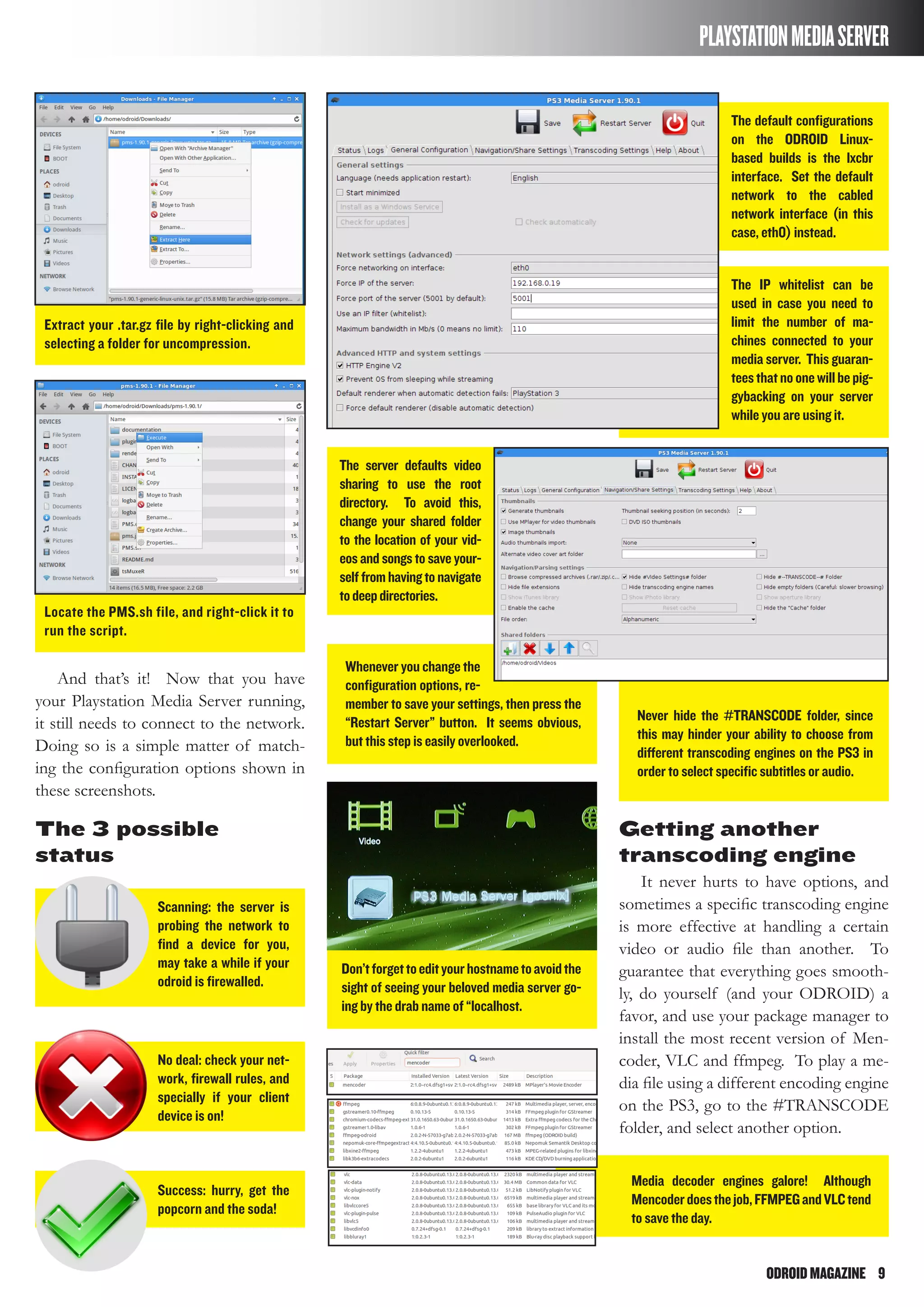ODROIDMAGAZINE	 9
PLAYSTATIONMEDIASERVER
Scanning: the server is
probing the network to
find a device for you,
may take a while if your
odroid is firewalled.
The default configurations
on the ODROID Linux-
based builds is the lxcbr
interface. Set the default
network to the cabled
network interface (in this
case, eth0) instead.
The server defaults video
sharing to use the root
directory. To avoid this,
change your shared folder
to the location of your vid-
eosandsongs to save your-
selffromhavingtonavigate
todeepdirectories.
The IP whitelist can be
used in case you need to
limit the number of ma-
chines connected to your
media server. This guaran-
teesthatnoonewillbepig-
gybacking on your server
while you are using it.
Never hide the #TRANSCODE folder, since
this may hinder your ability to choose from
different transcoding engines on the PS3 in
order to select specific subtitles or audio.
Whenever you change the
configuration options, re-
member to save your settings, then press the
“Restart Server” button. It seems obvious,
but this step is easily overlooked.
No deal: check your net-
work, firewall rules, and
specially if your client
device is on!
Don’tforgettoedityourhostnametoavoidthe
sight of seeing your beloved media server go-
ing by the drab name of “localhost.
Media decoder engines galore! Although
Mencoderdoesthejob,FFMPEGandVLCtend
to save the day.
Success: hurry, get the
popcorn and the soda!
And that’s it! Now that you have
your Playstation Media Server running,
it still needs to connect to the network.
Doing so is a simple matter of match-
ing the configuration options shown in
these screenshots.
Locate the PMS.sh file, and right-click it to
run the script.
Extract your .tar.gz file by right-clicking and
selecting a folder for uncompression.
The 3 possible
status
Getting another
transcoding engine
It never hurts to have options, and
sometimes a specific transcoding engine
is more effective at handling a certain
video or audio file than another. To
guarantee that everything goes smooth-
ly, do yourself (and your ODROID) a
favor, and use your package manager to
install the most recent version of Men-
coder, VLC and ffmpeg. To play a me-
dia file using a different encoding engine
on the PS3, go to the #TRANSCODE
folder, and select another option.
 