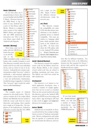 ODROIDMAGAZINE	 11
ANDROIDDEVELOPMENT
bionic/ (Libraries)
If you have done any C
programming in Linux, then
you are familiar with the BSD
C library. However, because
the BSD library is big in
terms of size, Android uses
a port of that library called
Bionic. Bionic is a stripped
down version of the original
BSD C library, and supports
x86 and ARM architecture
instruction sets. This is the
core library upon which all
Android code depends.
bootable/ (Booting)
Most Linux users are fa-
miliar with the GRUB boot-
loader that runs
on an x86 PC,
and in the
ARM embedded world, a similar boot-
loader, with a smaller footprint, is used.
This directory normally stores the boot-
loader code for use with your embedded
device, such as u-boot or one of its de-
rivatives. Android devices contain a spe-
cial partition called “recovery”, which is
technically a self-contained application
that includes a Linux kernel with which
a user can performance maintenance,
troubleshooting or upgrades to Android.
This “recovery” app is inside the subdi-
rectory called recovery/ .
build/ (Build)
The complex nature of Android
warrants its own build system. This di-
rectory contains all of the scripts (Shell,
Python and Makefile) that are needed to
build the source code from its various
directories and package them together
into a single set of image files. On com-
pletion of the build process, Android is
reduced to several .img files (for ARM)
and a single .iso (for
x86). Figure 3 shows
the different relevant
sub-directories inside the
recovery area.
cts/ (Test)
This directory contains
the compatibility test suites
(CTS) that allow device man-
ufacturers to test whether a
particular device is Android
compatible. Test cases are
written in a language called
Junit, which provides direct
access to the Android test-
ing APIs. To learn more
about the CTS, please refer
to the Android CTS website
at http://source.an-
droid.com/compatibil-
ity/cts-intro.html.
dalvik/ (Android Runtime)
This directory contains the complete
source code for the Dalvik virtual ma-
chine. Besides Dalvik, it also contains
several useful tools that are related to
profiling, tracedump and many more.
The Dalvik core itself lives inside the
vm/ subdirectory.
development/
This directory is of interest to An-
droid application developers, since it
contains a number of sample applica-
tions that can be re-used or extended.
There are also several useful tools inside
this directory such as the Android APK
checker, an HTTP server for testing, and
many others. App developers will want
to take a look at apps/ and samples/
directory for example projects.
device/ (Build)
Android runs on hundreds of devic-
es, and each device has a unique configu-
ration in terms of hardware and periph-
erals. Device configurations and scripts
that are specific to a particular device
are stored inside this directory, and con-
tains files for different hardware. For
example, below look at the differences
between the files required for Nexus 7
devices (left) and the files required for
Hardkernel devices (right).
If you look inside
the proprietary/
folder, you will find
a number of binary
drivers that are used
specifically for the
ODROID platform.
Inside
/recovery
Inside
/dalvik
Inside
/build
Inside /device
hardkernel
proprietary/
 