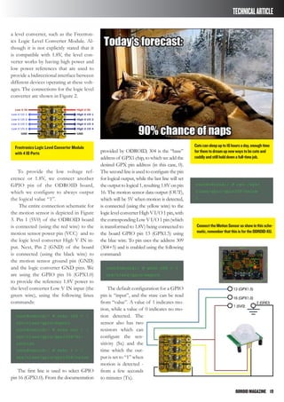 ODROIDMAGAZINE	 19
TECHNICALARTICLE
a level converter, such as the Freetron-
ics Logic Level Converter Module. Al-
though it is not explicitly stated that it
is compatible with 1.8V, the level con-
verter works by having high power and
low power references that are used to
provide a bidirectional interface between
different devices operating at these volt-
ages. The connections for the logic level
converter are shown in Figure 2.
To provide the low voltage ref-
erence or 1.8V, we connect another
GPIO pin of the ODROID board,
which we configure to always output
the logical value “1”.
The entire connection schematic for
the motion sensor is depicted in Figure
3. Pin 1 (5V0) of the ODROID board
is connected (using the red wire) to the
motion sensor power pin (VCC) and to
the logic level converter High V IN in-
put. Next, Pin 2 (GND) of the board
is connected (using the black wire) to
the motion sensor ground pin (GND)
and the logic converter GND pins. We
are using the GPIO pin 16 (GPX1.0)
to provide the reference 1.8V power to
the level converter Low V IN input (the
green wire), using the following linux
commands:
root@odroid:/ # echo 304 > /
sys/class/gpio/export
root@odroid:/ # echo out > /
sys/class/gpio/gpio304/di-
rection
root@odroid:/ # echo 1 > /
sys/class/gpio/gpio304/value
The first line is used to select GPIO
pin 16 (GPX1.0). From the documentation
provided by ODROID, 304 is the “base”
address of GPX1 chip, to which we add the
desired GPX pin address (in this case, 0).
The second line is used to configure the pin
for logical output, while the last line will set
the output to logical 1, resulting 1.8V on pin
16. The motion sensor data output (OUT),
which will be 5V when motion is detected,
is connected (using the yellow wire) to the
logiclevelconverterHighVI/O1pin,with
thecorresponding LowV I/O 1 pin (which
is transformed to 1.8V) being connected to
the board GPIO pin 13 (GPX1.5) using
the blue wire. To pin uses the address 309
(304+5) and is enabled using the following
command:
root@odroid:/ # echo 309 > /
sys/class/gpio/export
The default configuration for a GPIO
pin is “input”, and the state can be read
from “value”. A value of 1 indicates mo-
tion, while a value of 0 indicates no mo-
tion detected. The
sensor also has two
resistors which can
configure the sen-
sitivity (Sx) and the
time which the out-
put is set to “1” when
motion is detected -
from a few seconds
to minutes (Tx).
root@odroid:/ # cat /sys/
class/gpio/gpio309/value
1
Freetronics Logic Level Converter Module
with 4 IO Ports
Catscansleepupto16hoursaday,enoughtime
forthemtodreamupnewwaystobecuteand
cuddlyandstillholddownafull-timejob.
ConnecttheMotionSensorasshowinthissche-
matic,rememberthatthisisfortheODROID-XU.
 