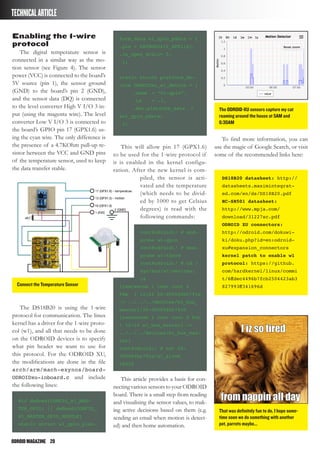 ODROIDMAGAZINE	 20
TECHNICALARTICLE
Enabling the 1-wire
protocol
The digital temperature sensor is
connected in a similar way as the mo-
tion sensor (see Figure 4). The sensor
power (VCC) is connected to the board’s
5V source (pin 1), the sensor ground
(GND) to the board’s pin 2 (GND),
and the sensor data (DQ) is connected
to the level converter High V I/O 3 in-
put (using the magenta wire). The level
converter Low V I/O 3 is connected to
the board’s GPIO pin 17 (GPX1.6) us-
ing the cyan wire. The only difference is
the presence of a 4.7KOhm pull-up re-
sistor between the VCC and GND pins
of the temperature sensor, used to keep
the data transfer stable.
The DS18B20 is using the 1-wire
protocol for communication. The linux
kernel has a driver for the 1-wire proto-
col (w1), and all that needs to be done
on the ODROID devices is to specify
what pin header we want to use for
this protocol. For the ODROID XU,
the modifications are done in the file
arch/arm/mach-exynos/board-
ODROIDxu-ioboard.c and include
the following lines:
#if defined(CONFIG_W1_MAS-
TER_GPIO) || defined(CONFIG_
W1_MASTER_GPIO_MODULE)
static struct w1_gpio_plat-
form_data w1_gpio_pdata = {
.pin = EXYNOS5410_GPX1(6),
.is_open_drain= 0,
};
static struct platform_de-
vice ODROIDxu_w1_device = {
	 .name	 = “w1-gpio”,
	 .id	 = -1,
	 .dev.platform_data	 =
&w1_gpio_pdata;
};
This will allow pin 17 (GPX1.6)
to be used for the 1-wire protocol if
it is enabled in the kernel configu-
ration. After the new kernel is com-
piled, the sensor is acti-
vated and the temperature
(which needs to be divid-
ed by 1000 to get Celsius
degrees) is read with the
following commands:
root@odroid:/ # mod-
probe w1-gpio
root@odroid:/ # mod-
probe w1-therm
root@odroid:/ # cd /
sys/bus/w1/devices;
ls
lrwxrwxrwx 1 root root 0
Feb 1 12:24 28-000004bc791d
-> ../../../devices/w1_bus_
master1/28-000004bc791d
lrwxrwxrwx 1 root root 0 Feb
1 12:24 w1_bus_master1 ->
../../../devices/w1_bus_mas-
ter1
root@odroid:/ # cat 28-
000004bc791d/w1_slave
28625
This article provides a basis for con-
nectingvarioussensorstoyourODROID
board. There is a small step from reading
and visualising the sensor values, to mak-
ing active decisions based on them (e.g.
sending an email when motion is detect-
ed) and then home automation.
To find more information, you can
use the magic of Google Search, or visit
some of the recommended links here:
DS18B20 datasheet: http://
datasheets.maximintegrat-
ed.com/en/ds/DS18B20.pdf
HC-SR501 datasheet:
http://www.mpja.com/
download/31227sc.pdf
ODROID XU connectors:
http://odroid.com/dokuwi-
ki/doku.php?id=en:odroid-
xu#expansion_connectors
kernel patch to enable w1
protocol: https://github.
com/hardkernel/linux/commi
t/6ffdec4496b7fcb2504423ab3
827993ff341696dConnect the Temperature Sensor
The ODROID-XU sensors capture my cat
roaming around the house at 5AM and
6:30AM
That was definitely fun to do, I hope some-
time soon we do something with another
pet, parrots maybe...
 