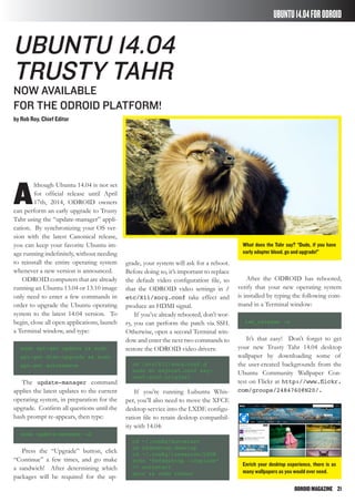 ODROIDMAGAZINE	 21
UBUNTU14.04FORODROID
What does the Tahr say? “Dude, if you have
early adopter blood, go and upgrade!”
Enrich your desktop experience, there is as
many wallpapers as you would ever need.
A
lthough Ubuntu 14.04 is not set
for official release until April
17th, 2014, ODROID owners
can perform an early upgrade to Trusty
Tahr using the “update-manager” appli-
cation. By synchronizing your OS ver-
sion with the latest Canonical release,
you can keep your favorite Ubuntu im-
age running indefinitely, without needing
to reinstall the entire operating system
whenever a new version is announced.
ODROID computers that are already
running an Ubuntu 13.04 or 13.10 image
only need to enter a few commands in
order to upgrade the Ubuntu operating
system to the latest 14.04 version. To
begin, close all open applications, launch
a Terminal window, and type:
sudo apt-get update && sudo
apt-get dist-upgrade && sudo
apt-get autoremove
The update-manager command
applies the latest updates to the current
operating system, in preparation for the
upgrade. Confirm all questions until the
bash prompt re-appears, then type:
sudo update-manager –d
Press the “Upgrade” button, click
“Continue” a few times, and go make
a sandwich! After determining which
packages will be required for the up-
Ubuntu 14.04
Trusty Tahr
now available
for the ODROID platform!
by Rob Roy, Chief Editor
grade, your system will ask for a reboot.
Before doing so, it’s important to replace
the default video configuration file, so
that the ODROID video settings in /
etc/X11/xorg.conf take effect and
produce an HDMI signal.
If you’ve already rebooted, don’t wor-
ry, you can perform the patch via SSH.
Otherwise, open a second Terminal win-
dow and enter the next two commands to
restore the ODROID video drivers:
cd /etc/X11/xorg.conf.d
sudo mv exynos5.conf exy-
nos5.conf.original
If you’re running Lubuntu Whis-
per, you’ll also need to move the XFCE
desktop service into the LXDE configu-
ration file to retain desktop compatibil-
ity with 14.04:
cd ~/.config/autostart
rm xfdesktop.desktop
cd ~/.config/lxsession/LXDE
echo “@xfdesktop --replace”
>> autostart
sync && sudo reboot
After the ODROID has rebooted,
verify that your new operating system
is installed by typing the following com-
mand in a Terminal window:
lsb_release -a
It’s that easy! Don’t forget to get
your new Trusty Tahr 14.04 desktop
wallpaper by downloading some of
the user-created backgrounds from the
Ubuntu Community Wallpaper Con-
test on Flickr at http://www.flickr.
com/groups/2484760@N20/.
 
