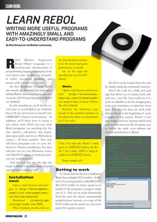 ODROIDMAGAZINE	 22
Learn Rebol
Writing More Useful Programs
with Amazingly Small and
Easy-to-Understand Programs
By Nick Antonaccio and Bohdan Lechnowsky
LEARNREBOL
R
ebol (Relative Expression
Based Object Language) is a
revolutionary advancement in
programming language emerging from
over thirty years of language research.
It offers enormous flexibility and
power, with a focus on intuitive
the first installment of Learn Rebol
last month, we discussed the motivation
behind Rebol and learned how easy it is
to create a GUI-based program in Rebol
on Android.
In this installment, we’ll briefly re-
visit how to install Rebol on Android,
but we’ll also show how to install it for
ODROID’s Ubuntu environment. In
addition, we’ll show how to create a
text editor with which you can write
Rebol programs (or anything else for
that matter), calculators, bar charts,
data input grids, and even a Web photo
viewer – all from scratch! Not only
will these programs run on your An-
droid or Ubuntu installation, but they
will also run on your Windows, Linux
and MacOS X laptop or desktop with-
out any modifications!
And yes, you can run any app you
create in Rebol 3 on your Android-pow-
ered phone or tablet as well!
Installation
Android:
Open a web browser and navi-
gate to http://development.
saphirion.com/experimen-
tal/builds/android/
Download r3-droid.apk
(amazingly smaller than 2MB).
When finished, double-click on
the download icon (usual-
ly by the clock) and grant
permissions to install.
Go to the apps list
and click the icon for R3/
Droid.
Ubuntu:
Open a web browser and down-
load http://atronixengi-
neering.com/r3/downloads/
r3-arm-view-linux-2014-
02-19-715e14
Perform the following com-
mands in the terminal emulator in
the directory where you download-
ed r3 (as sudo):
mv r3-arm-view-linux-2014-
02-19-715e14 r3
chmod +x r3
./r3
Note: Not only does Rebol 3 work
great on ODROID devices, but Re-
bol 3 for Linux-ARM is being de-
veloped on ODROID devices.
Pretty simple, eh?
Getting to work
As mentioned in the last installment,
Rebol has multiple GUI toolkits. In Re-
bol 3, the most popular is called R3-GUI.
The GUI toolkit of choice needs to be
loaded if the program is going to make
use of it. This can be done dynamically
from the web (for always automatically
using the latest version), or a copy of the
GUI toolkit can be stored on your com-
puter (for quicker access).
R3-GUI can be loaded from the web
by simply using the command: load-gui
Here’s the code for a little note pad
app that allows you to create, load, edit,
and save a text file. You could use it to
store an editable to-do list, shopping list,
notes and reminders, or other free form
data. The first two lines are stock code
that you’ll see at the beginning of every
example in this section. There’s a text
area widget and two buttons which load
and save the notes.txt file. It’s pretty easy
to follow the code, even without any
formal introduction to Rebol:
REBOL [title: “Tiny Note
Editor” file: %tiny-note-
editor.r]
load-gui
view [
a: area
button “Load” on-action
[attempt [set-face a read/
string %notes.txt]]
button “Save” on-action
[write %notes.txt get-face a
alert “Saved”]
]
 