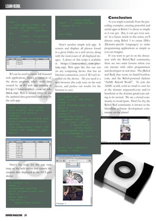 ODROIDMAGAZINE	 24
LEARNREBOL
Conclusion
As you might conclude from the pre-
ceding examples, creating powerful and
useful apps in Rebol 3 is about as simple
as it can get. But, it can get even easi-
er! In a future article in this series, we’ll
discuss using Rebol 3 to create DSLs
(Domain-specific Languages) to make
programming applications as simple as
you can imagine.
If you want to get in on the discus-
sion with the Rebol/Red community,
there are two main forums where you
can interact with other programmers
and developers in real-time: The [Rebol
and Red] chat room on StackOverflow.
com, and the Rebol-powered darknet
“AltME Rebol4 World”. To join the
AltME world, send an email to user bo
at the domain respectech.com and/or
henrikmk at the domain gmail.com ask-
ing to be invited. We are a closed com-
munity to avoid spam. Don’t be shy, the
Rebol/Red community is known as the
friendliest software development com-
munity on the planet!
view [
text-table [“Text” 100
“Dates” 200 “Numbers”] [
[“abcd” 1-jan-2013
44]
[“bdac” 27-may-2013
4 ]
[“dcab” 13-aug-2014
5 ]
]
]
R3 can be used to create full featured
web applications. Here’s a variation of
the above program, which reads data
created by an R3 web app running at
http://learnrebol.com/grid-
data.cgi. Run it several times to see
the updated data generated each time by
the web app:
REBOL [title: “List-View/
Grid display” file: %grid-
display-live-data.r]
load-gui
webdata: load to-string read
http://learnrebol.com/grid-
data.cgi
view [text-table [“Text” 100
“Dates” 200 “Numbers”] (web-
data)]
Here’s the code for the app run-
ning on the web server that creates the
random data displayed in the GUI grid
above:
#!./rebol3 -cs
REBOL []
random/seed now/time
print {content-type: text/
html^/}
data: copy {}
loop 100 [
append data rejoin [
“[“ mold random
“abcd” “ “ random now/date “
“ random 100 “]”
]
]
print data
Here’s another simple web app. It
centers and displays all photos found
in a given folder on a web server, along
with the total count of all displayed im-
ages. A demo of this script is available
at http://learnrebol.com/pho-
tos.cgi. Web apps like this can run
on any computing device that has an
Internet connection, even if R3 isn’t in-
stalled on the device. All you need is a
web browser (the code runs on the web
server, and pushes out results for the
browser to see):
#!./rebol3 -cs
REBOL [title: “Web Photo
Viewer”]
print {content-type: text/
html^/}
folder: read %./
count: 0
foreach file folder [
foreach ext [“.jpg”
“.gif” “.png” “.bmp”] [
if find file ext [
print rejoin
[{<BR><CENTER><img src=”}
file {“></CENTER>}]
count: count + 1
]
]
]
print join {<BR>Total
Images: } count
 