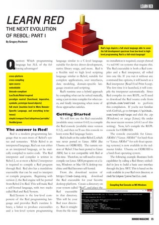 ODROIDMAGAZINE	 25
Compiling Red Console on MS Windows
LEARNRED
Learn RED
The next evolution
of rebol: part 1
By Gregory Pecheret
Q
uestion: Which programming
language has ALL of the fol-
lowing advantages?
cross-platform
cross-compiling
open source
embeddable
Unicode-compliant
Lua/Scala/Rebol-inspired
paradigm neutral (functional, imperative,
symbolic, prototype-based objects)
full stack (machine level to Meta Domain-
Specific Language, and everything in-be-
tween)
simple/compact/fast/ubiquitous/portable/
flexible/green
The answer is Red!
Red is a modern programming lan-
guage that re-uses most of Rebol’s syn-
tax and semantics. While Rebol is an
interpreted language, Red can run either
as an interpreted language, or be stati-
cally compiled to native code. The Red
interpreter and compiler is written in
Rebol 2, so at most a Rebol 2 interpreter
is required to compile a Red program
through Red. Red also has a standalone
executable that can be used to interpret
or compile programs. Beginning with
version 2, the Red engine will be ported
from Rebol 2 to Red. This will make Red
a self-hosted language, with two stacks
called Red and Red/System.
Red/System is the low-level com-
ponent of the Red programming lan-
guage and provides Red’s runtime li-
brary, a linker to produce executables
and a low-level system programming
language similar to a C-level language
suitable for device driver development,
native library usage, and more. Red is
a flexible mid to high level scripting
language similar to Rebol, suitable for
complete applications, user interfaces,
data modeling, domain-specific lan-
guage creation and scripting.
Red’s runtime uses a hybrid approach
by compiling what can be solved statically,
using a just-in-time compiler for other cas-
es, and finally interpreting when none of
those approaches satisfies.
Getting Started
We will first use the Red executable
(available since version 0.4.0) to compile
the Red console (available since version
0.3.2), and then we’ll use this console to
learn some Red language basics.
Red is built on the earlier Rebol 2, which
was never ported to Linux ARM (like
Ubuntu on ODROID). The current ver-
sion of Rebol 3 has been ported to Linux
ARM, but is not compatible with Red at
this time. Therefore, we will need to cross-
compile our Linux ARM programs on a Li-
nux, Windows or Mac OS X desktop ma-
chine until Red becomes self-hosted.
From the download section of
http://red-lang.org, download
the Red executable for your favorite
desktop platform. Create a directory on
your system called “Red”, and place the
Red executable
in that directory.
This will be your
Red root directo-
ry. Run it straight
from the file since
no installation is required, except chmod
+x red-041 on systems that require this.
The Red executable is both a Red com-
piler and a Red interpreter, all rolled
into one file. If you run it without any
command line options, it will launch as a
Red interpreter (Read Eval Print Loop).
The first time it is launched, it will com-
pile the interpreter automatically. Since
Red compiles its own REPL, we’ll need
to download the Red source code from
github.com/red/red to perform
this compilation. If you’re not familiar
with GitHub, go to https://github.
com/red/red/tags and click the .zip
(Windows) or .tar.gz (Linux) file under
the most recent version (v0.4.1 as of this
writing). Now, let’s compile the REPL
console for ODROID:
The console executable for Linux-
ARMhf (“Linux-ARMhf” for hard-float
vs “Linux-ARMsf” for soft-float operat-
ing systems) is now available in the red-
master folder. Ubuntu on ODROID is
a hard-float operating system.
The following example illustrates both
capabilities by calling a Red library embed-
ded in Java to build a basic user interface
through the Java AWT. This is based on the
code available in your Red root directory at
red/bridges/java/hello.red.
Red’s logo depicts a full stack language able to cover
the full development spectrum from low-level to high-
level programming. Red is a full-stack language!
 
