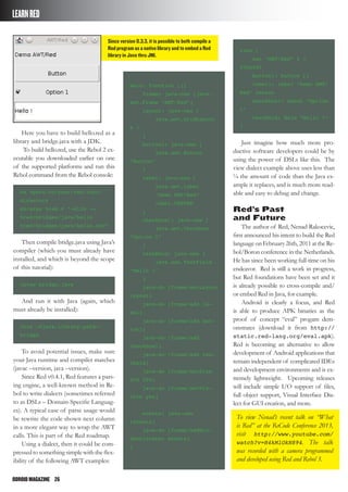 ODROIDMAGAZINE	 26
LEARNRED
Here you have to build hello.red as a
library and bridge.java with a JDK.
To build hello.red, use the Rebol 2 ex-
ecutable you downloaded earlier on one
of the supported platforms and run this
Rebol command from the Rebol console:
cd %path/to/your/red/root/
directory
do/args %red.r “-dlib -o
%red/bridges/java/hello
%red/bridges/java/hello.red”
Then compile bridge.java using Java’s
compiler (which you must already have
installed, and which is beyond the scope
of this tutorial):
javac bridge.java
And run it with Java (again, which
must already be installed):
Java –Djava.library.path=.
bridge
To avoid potential issues, make sure
your Java runtime and compiler matches
(javac –version, java –version).
Since Red v0.4.1, Red features a pars-
ing engine, a well-known method in Re-
bol to write dialects (sometimes referred
to as DSLs – Domain-Specific Languag-
es). A typical case of parse usage would
be rewrite the code shown next column
in a more elegant way to wrap the AWT
calls. This is part of the Red roadmap.
Using a dialect, then it could be com-
pressedtosomethingsimplewiththeflex-
ibility of the following AWT examples:
main: function [][
frame: java-new [java.
awt.Frame “AWT/Red”]
layout: java-new [
java.awt.GridLayout
4 1
]
button1: java-new [
java.awt.Button
“Button”
]
label: java-new [
java.awt.Label
“Demo AWT/Red”
label.CENTER
]
checkbox1: java-new [
java.awt.Checkbox
“Option 1”
]
textfield: java-new [
java.awt.TextField
“Hello !”
]
java-do [frame/setLayout
layout]
java-do [frame/add la-
bel]
java-do [frame/add but-
ton1]
java-do [frame/add
checkbox1]
java-do [frame/add tex-
tfield]
java-do [frame/setSize
200 200]
java-do [frame/setVis-
ible yes]
events: java-new
[events]
java-do [frame/addWin-
dowListener events]
]
view [
set “AWT/Red” 4 1
200x200
button1: button []
label1: label “Demo AWT/
Red” center
checkbox1: check “Option
1”
textfield: field “Hello !”
]
Just imagine how much more pro-
ductive software developers could be by
using the power of DSLs like this. The
view dialect example above uses less than
¼ the amount of code than the Java ex-
ample it replaces, and is much more read-
able and easy to debug and change.
Red’s Past
and Future
The author of Red, Nenad Rakocevic,
first announced his intent to build the Red
language on February 26th, 2011 at the Re-
bol/Boron conference in the Netherlands.
He has since been working full-time on his
endeavor. Red is still a work in progress,
but Red foundations have been set and it
is already possible to cross-compile and/
or embed Red in Java, for example.
Android is clearly a focus, and Red
is able to produce APK binaries as the
proof of concept “eval” progam dem-
onstrates (download it from http://
static.red-lang.org/eval.apk).
Red is becoming an alternative to allow
development of Android applications that
remain independent of complicated IDEs
and development environments and is ex-
tremely lightweight. Upcoming releases
will include simple I/O support of files,
full object support, Visual Interface Dia-
lect for GUI creation, and more.
To view Nenad’s recent talk on “What
is Red” at the ReCode Conference 2013,
visit http://www.youtube.com/
watch?v=H4kMlOkN894. The talk
was recorded with a camera programmed
and developed using Red and Rebol 3.
Since version 0.3.3, it is possible to both compile a
Red program as a native library and to embed a Red
library in Java thru JNI.
 