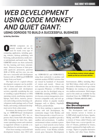 ODROIDMAGAZINE	 27
MAKEMONEYWITHODROIDS
The Code Monkey desktop’s default wallpaper
reminds you that you can do more with less.
Web Development
using Code Monkey
and Quiet Giant:
Using ODROIDs To Build a Successful Business
by Rob Roy, Chief Editor
O
DROID computers are ex-
tremely versatile, and can be
used for nearly every type of
computing application, including gam-
ing, robotics, desktop publishing, web
browsing, audio production, media serv-
er and playback, and much more. Many
ODROID owners use them exclusively
for fun, learning and home entertain-
ment. However, because of their pow-
erful quad-core processors, generous
2GB of RAM, and low cost, you can
also run a successful web development
business with an ARM-based ODROID
cluster from your home!
The high cost of a typical software
development computer can be prohibi-
tive for home enthusiasts who wish to
offer professional web development
services, especially considering the cost
of installing a typical Windows or OSX
operating system, purchasing expensive
laptops, hard drives, memory, proces-
sors and cooling systems, licensing a de-
velopment studio package such as Visual
Studio, and renting a dedicated develop-
ment server from a data center.
In contrast, the startup cost of build-
ing an ODROID-based development
studio is approximately 90% less ex-
pensive than a home-built x86 machine,
while leveraging the latest free, open-
source operating systems and communi-
ty-supported software to provide a ro-
bust platform for web developers.
I have been running a successful web
development business since 2012 with
my ODROID-X2 and ODROID-U2,
using them exclusively to produce and
maintain modern HTML5 websites that
are viewed by hundreds of thousands
of visitors each month. Almost any
web software that can be written using
an expensive Windows- or OSX-based
system can also be developed using an
ODROID, including HTML5, respon-
sive layouts, content management, cross-
browser compatible code, and web ap-
plications written in popular modern
languages such as jQuery, AngularJS,
PHP, Java, and JavaScript.
For those aspiring to augment their
income with web development, the
community images Code Monkey and
Quiet Giant provide a virtual 8-core sys-
tem that operates in parallel to provide a
sandbox web environment. A sandbox
environment is where a website is proto-
typed on a local network server before
being published to an expensive public
internet server. Code Monkey includes
several great Interactive Development
Environments (IDEs) including Blue-
fish Web Editor, which will be used in
this article to illustrate how to get a basic
Wordpress site running in an inexpen-
sive sandbox environment. Both images
used in this article are available for free
download from the ODROID forums
at http://forum.odroid.com/.
Choosing
the Development
Environment
The development stack used on
many internet servers is known as
LAMP, which stands for Linux, Apache,
MySql, and PHP. Code Monkey runs
a version of Linux called Ubuntu, and
Quiet Giant runs a server-specific ver-
sion of Ubuntu, published by Linaro,
which is optimized for high traffic serv-
er usage. Nginx is a popular alternative
to Apache, and other Linux distribu-
 