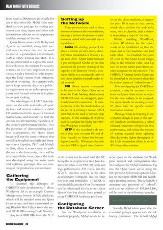 ODROIDMAGAZINE	 28
MAKEMONEYWITHODROIDS
tions such as Debian are also viable for
use as the server OS. MySql is the stan-
dard database package for storing per-
sistent user data, layout and other web
information relevant to the appearance
and data storage of the site.
Quiet Giant comes with MySql and
Apache pre-installed, along with sev-
eral other services that can be used
to mirror a production environment,
such as DNS, Tomcat and Mail. It is
not recommended to expose the sand-
box website to the internet for security
reasons, so it is very important to use
a router with a firewall in order to pro-
tect the local system from intrusion,
injection or spying. As a general rule,
never keep sensitive data on a public-
facing internet server unless proper se-
curity and firewall software is in place
to prevent hacking.
The advantages to LAMP develop-
ment are the wide availability of qual-
ity low- and no-cost software, a stable
OS environment that requires minimal
maintenance, and an ability to host the
website on any machine, regardless of
the server’s performance profile. For
the purposes of demonstrating sand-
box development, the Quiet Giant
image will run the same software that
would be installed on a high-end inter-
net server (Apache, PHP and MySql)
so that, when it comes time to push
the site to the data center, there will be
no compatibility issues, since the code
was developed using the same tools
and software packages that are run-
ning in the production environment.
Gathering
the Equipment
To illustrate the concepts of
ODROID web development, I chose
Wordpress 3.8 as an example Content
Management System (CMS) platform,
which will be installed onto the Quiet
Giant server, and then customized us-
ing Bluefish Web Editor from the sec-
ond ODROID running Code Monkey.
Any two ODROIDs from the X, U
or XU series can be used, with the XU
being the best option for the Quiet Gi-
ant server due to its USB 3.0 ports and
high-performance A15 cores, and the
X or U machine serving as the ideal
development computer due to their
low cost and portability. If an XU is
not available, another X or U computer
can be substituted for the server, since
Quiet Giant has already been ported to
every ODROID hardware platform.
Configuring
the Database Server
For the Wordpress installation to
function properly, MySql needs to re-
serve space in the database for Word-
press content and configuration files.
To configure the MySql installation, log
into the Quiet Giant server using the
SSH protocol by booting up Code Mon-
key on the client ODROID and launch-
ing a Terminal session. The default SSH
username and password of “odroid”,
and a server address of 192.168.1.100,
will be used in the following examples.
ssh odroid@192.168.1.100
Start the MySql admin panel after the
command prompt appears with the fol-
lowing command. The default MySql
Setting up
the Network
Three protocols are used to share
resources between the two machines,
creating a robust development envi-
ronment paired with powerful server
capabilities:
Samba file-sharing protocol en-
ables a remote server’s shared direc-
tory to be mounted as if it were a lo-
cal hard drive. Quiet Giant includes
a pre-configured Samba server that
automatically permits sharing of the
Apache web directory (www), mak-
ing it visible as a mountable drive to
any client machine located on the lo-
cal network.
SSH allows remote commands
to be sent to the Quiet Giant server
from the Code Monkey development
ODROID over an encrypted, pass-
word-protected connection. It mim-
ics the use of the Terminal window on
the server by creating a remote BASH
shell that can be used to start and stop
services. In this example, SSH will be
used to configure the MySql server be-
fore Wordpress is installed.
HTTP is the standard web pro-
tocol that runs on port 80, and al-
lows Apache to listen for incom-
ing web traffic. Whenever the web
server’s URL is typed into a brows-
er on the client machine, a request
for port 80 is sent to that server,
which then notifies the web soft-
ware, such as Apache, that a visitor
is requesting a copy of the site.
Before installing WordPress,
a static IP address for the server
needs to be established so that the
client and server machines can find
each other. To establish the static
IP, boot up the Quiet Giant image,
plug in the ethernet cable, and log
into the router admin panel from any
other computer on the network. The
ODROID running Quiet Giant can
be identified in the router’s client list
by its host name of “odroid-server”.
After configuring the DHCP res-
ervation, it may be necessary to re-
boot the Quiet Giant server in order
for the new address to be assigned.
For more details on creating a static
IP, please refer the specific router’s
instruction manual.
Althoughitmaybetemptingtouse
a wireless dongle as part of the serv-
er’s hardware configuration, a wired
ethernet connection will give the best
performance, and reduce the amount
of waiting required when updating
files, due to the higher throughput of
the LAN connection which is up to
30% faster than wireless.
 