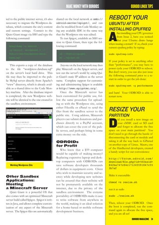 ODROIDMAGAZINE	 31
MAKEMONEYWITHODROIDS
ied to the public internet server, it’s also
necessary to migrate the Wordpress da-
tabase, which contains the site’s content
and custom settings. Connect to the
Quiet Giant image via SSH and type the
following command:
mysqldump -u odroid
-p’odroid’ wordpress > ~/
Public/www/wordpress-data-
base.sql
This exports a copy of the database
to the file “wordpress-database.sql”
on the server’s local hard drive. This
file may then be imported to the pub-
lic MySql server directly from Apache’s
“www” directory, which is already avail-
able as a shared drive to the Code Mon-
key machine. After the database import
is completed, the new Wordpress web-
site will be identical to the one created in
the sandbox environment.
Working Wordpress Site
shared on the local network at smb://
odroid-server/spigot/, and can
also be modified from Code Monkey us-
ing any available IDE in the same way
that the Wordpress site was edited.
To run Spigot, establish an SSH ses-
sion to Quiet Giant, then type the fol-
lowing command:
cd ~/Public/spigot
sh ./spigot.sh
Anyone on the local network may then
play Minecraft on the Spigot server, and
test out the server’s world by using Qui-
et Giant’s static IP address as the server
name. Complete support for customiz-
ing and administering Spigot is available
at http://www.spigotmc.org/.
Once the Minecraft server has
been customized for public use, fol-
low the same procedure for upload-
ing as with the Wordpress site, using
either Filezilla or cPanel to send the
files from the sandbox server to the
public site. Using addons, Minecraft
players can submit donations and pur-
chases directly to a PayPal account,
which can cover the cost of the pub-
lic server, and perhaps bring in some
extra money on the side.
ODROIDs
for Profit
Who knew that a $59 computer
would be capable of making money?
Replacing expensive laptop and desk-
top computers with ODROIDs can
save software developers thousands
of dollars in equipment costs. Client
who wish to maintain security and se-
crecy while developing new websites
can be assured that their website will
not be prematurely available on the
internet, due to the privacy of the
sandbox environment. The extreme
portability of ODROIDs make it easy
to write software from anywhere in
the world, making it an ideal solution
for a home-based or mobile software
development business.
Other Sandbox
Applications:
Hosting
a Minecraft Server
Quiet Giant is a powerful OS that
also comes with an optimized Minecraft
server build called Spigot. Spigot is writ-
ten in Java, and allows complete custom-
ization of any aspect of the Minecraft
server. The Spigot files are automatically
reboot your
ubuntu after
installing cpufreq
A
fterinstallingyourCPUgovernor
from Issue 2, have you noticed
that your Ubuntu distro hangs
when issuing a restart? If so, check your
current cpufreq policy by typing:
sudo cpufreq-info
If your policy is set to anything other
than “performance”, you may have to
power cycle your ODROID to reboot.
But don’t worry, you can also just issue
the following command prior to a re-
start in order to get the job done:
sudo cpufreq-set -g performance
and bam! Your ODROID is able to
restart now.
resize your
partition
D
id you install a new image on
your eMMC card or SD card
and forget to allocate the free
space on your main partition? You
don’t need to go through the hassle of
disconnecting the card or module and
taking it all the way back to GParted
on another copy of Linux. Mauro, one
of the Hardkernel developers, created
a handy script for our convenience:
http://forum.odroid.com/
download/file.php?id=502&sid=
842ba747c84c171245591847c55
3b7af
Make it executable:
chmod +x resize.sh
run it as sudo
sudo ./resize.sh
Then, reboot your ODROID. Once
the boot is completed, run the com-
mand again to allocate the free space,
and you are all set!
ODROIDLINUXTIPS
 
