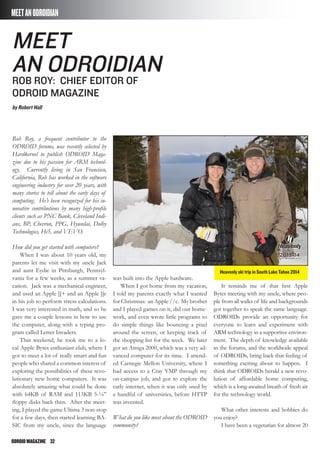 ODROIDMAGAZINE	 32
MEETANODROIDIAN
Rob Roy, a frequent contributor to the
ODROID forums, was recently selected by
Hardkernel to publish ODROID Maga-
zine due to his passion for ARM technol-
ogy. Currently living in San Francisco,
California, Rob has worked in the software
engineering industry for over 20 years, with
many stories to tell about the early days of
computing. He’s been recognized for his in-
novative contributions by many high-profile
clients such as PNC Bank, Cleveland Indi-
ans, BP, Chevron, PPG, Hyundai, Dolby
Technologies, Hi5, and VEVO.
How did you get started with computers?
When I was about 10 years old, my
parents let me visit with my uncle Jack
and aunt Eydie in Pittsburgh, Pennsyl-
vania for a few weeks, as a summer va-
cation. Jack was a mechanical engineer,
and used an Apple ][+ and an Apple ][e
in his job to perform stress calculations.
I was very interested in math, and so he
gave me a couple lessons in how to use
the computer, along with a typing pro-
gram called Letter Invaders.
That weekend, he took me to a lo-
cal Apple Bytes enthusiast club, where I
got to meet a lot of really smart and fun
people who shared a common interest of
exploring the possibilities of these revo-
lutionary new home computers. It was
absolutely amazing what could be done
with 64KB of RAM and 113KB 5-¼”
floppy disks back then. After the meet-
ing, I played the game Ultima 3 non-stop
for a few days, then started learning BA-
SIC from my uncle, since the language
was built into the Apple hardware.
When I got home from my vacation,
I told my parents exactly what I wanted
for Christmas: an Apple //c. My brother
and I played games on it, did our home-
work, and even wrote little programs to
do simple things like bouncing a pixel
around the screen, or keeping track of
the shopping list for the week. We later
got an Amiga 2000, which was a very ad-
vanced computer for its time. I attend-
ed Carnegie Mellon University, where I
had access to a Cray YMP through my
on-campus job, and got to explore the
early internet, when it was only used by
a handful of universities, before HTTP
was invented.
What do you like most about the ODROID
community?
It reminds me of that first Apple
Bytes meeting with my uncle, where peo-
ple from all walks of life and backgrounds
got together to speak the same language.
ODROIDs provide an opportunity for
everyone to learn and experiment with
ARM technology in a supportive environ-
ment. The depth of knowledge available
in the forums, and the worldwide appeal
of ODROIDs, bring back that feeling of
something exciting about to happen. I
think that ODROIDs herald a new revo-
lution of affordable home computing,
which is a long-awaited breath of fresh air
for the technology world.
What other interests and hobbies do
you enjoy?
I have been a vegetarian for almost 20
meet
an odroidian
Rob roy: chief editor of
odroid magazine
by Robert Hall
Heavenly ski trip in South Lake Tahoe 2014
 