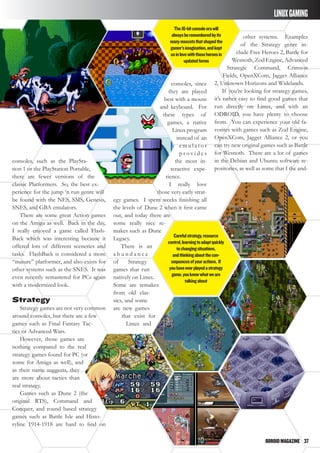 ODROIDMAGAZINE	 37
consoles, such as the PlaySta-
tion 1 or the PlayStation Portable,
there are fewer versions of the
classic Platformers. So, the best ex-
perience for the jump ‘n run genre will
be found with the NES, SMS, Genesis,
SNES, and GBA emulators.
There are some great Action games
on the Amiga as well. Back in the day,
I really enjoyed a game called Flash-
Back which was interesting because it
offered lots of different sceneries and
tasks. FlashBack is considered a more
“mature” platformer, and also exists for
other systems such as the SNES. It was
even recently remastered for PCs again
with a modernized look.
Strategy
Strategy games are not very common
around consoles, but there are a few
games such as Final Fantasy Tac-
tics or Advanced Wars.
However, those games are
nothing compared to the real
strategy games found for PC (or
some for Amiga as well), and
as their name suggests, they
are more about tactics than
real strategy.
Games such as Dune 2 (the
original RTS), Command and
Conquer, and round based strategy
games such as Battle Isle and Histo-
ryline 1914-1918 are hard to find on
consoles, since
they are played
best with a mouse
and keyboard. For
these types of
games, a native
Linux program
instead of an
e m u l a t o r
p r o v i d e s
the most in-
teractive expe-
rience.
I really love
those very early strat-
egy games. I spent weeks finishing all
the levels of Dune 2 when it first came
out, and today there are
some really nice re-
makes such as Dune
Legacy.
There is an
a b u n d a n c e
of Strategy
games that run
natively on Linux.
Some are remakes
from old clas-
sics, and some
are new games
that exist for
Linux and
other systems. Examples
of the Strategy genre in-
clude Free Heroes 2, Battle for
Wesnoth, Zod Engine, Advanced
Strategic Command, Crimson
Fields, OpenXCom, Jagget Alliance
2, Unknown Horizons and Widelands.
If you’re looking for strategy games,
it’s rather easy to find good games that
run directly on Linux, and with an
ODROID, you have plenty to choose
from. You can experience your old fa-
vorites with games such as Zod Engine,
OpenXCom, Jagget Alliance 2, or you
can try new original games such as Battle
for Wesnoth. There are a lot of games
in the Debian and Ubuntu software re-
positories, as well as some that I the and-
The16-bitconsoleerawill
alwaysberememberedbyits
manymascotsthatshapedthe
gamer’simagination,andkept
usinlovewiththoseheroesin
updatedforms
Carefulstrategy,resource
control,learningtoadaptquickly
tochangingsituations,
andthinkingaboutthecon-
sequencesofyouractions. If
youhaveeverplayedastrategy
game,youknowwhatweare
talkingabout
LINUXGAMING
 