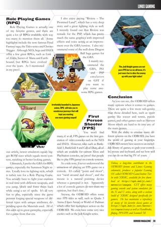 ODROIDMAGAZINE	 39
LINUXGAMING
Role Playing Games
(RPG)
Role Playing Games is actually one
of my favorite genres, and there are
quite a lot of RPGs available, with way
too many to mention them all. Some
highlights include the now famous Final
Fantasy saga, the Tales series and Chrono
Trigger. Although NES, Sega and SNES
offer a few great RPGs, such as Link
of Zelda, Secret of Mana and Earth-
bound, but RPGs have evolved
over the years. As I mentioned
in my previ-
I also enjoy paying “Riviera – The
Promised Land”, which has a very deep
story and a great fighting style as well.
I recently found out that Riviera was
remade for the PSP, which has pretty
much the same graphics with improved
effects and voice acting as an improve-
ment over the GBA version. I also rec-
ommend some of the well-done Dragon
Ball Saga games for
the GBA.
I mainly rec-
ommend the
GBA, PS1
and PSP
emulators
on GST if
you want to
play some awe-
some RPG games.
Conclusion
As you can see, the ODROID offers
many options when it comes to games.
There are quite a few more sub-genres
than those detailed here, such as sport
games like soccer and tennis, puzzle
games, and other games such as Harvest
Moon which are hard to fit into any of
the main genres.
With the ability to emulate many dif-
ferent systems on the ODROID, you have
the world of gaming at your fingertips.
ODROIDownershaveaccesstoanincred-
ible library of games, so grab your control-
ler, mouse and keyboard, and see how well
you can do on that big TV of yours.
Tobias, a long-time contributor to the
ODROID forums and Linux Gaming
columnist, produces a popular Gaming
OS called ODROID GameStation Tur-
bo with XBMC, available for free down-
load at http://oph.mdrjr.net/
meveric/images. GST offers many
gaming console and system emulators for
the X and U series, along with a custom
build of XBMC designed specifically for
gamers. He has maintains a repository
of many of his favorite classic games at
http://oph.mdrjr.net/mever-
ic/repository as well as Handbrake,
ffmpeg, PPSSPP, and ScummVM
ous article, newer emulators equals big-
ger ROM sizes which equals more con-
tent, resulting in better looking games.
Ultimately, I prefer the GBA for RPG
games, especially the Summon Night se-
ries. I really love its fighting style, which
is rather rare for a Role Playing Game.
You actually have to fight your enemies
in real time with different weapons, and
you jump, block and force them back
while using a set of spells. It’s all very
fun to play, especially since the game
permits forging special weapons of dif-
ferent types with unique attributes, de-
pending upon the Materials used. All of
this adds up to great gameplay, especially
for a game from that era.
First
Person
Shooter
(FPS)
You won’t find
many, if at all, FPS games on the first gen-
eration of video consoles such as the NES
and SNES. However, titles such as Battle-
field 3, Battlefield 4 and Call of Duty, all of
which are available for current Xbox and
PlayStation consoles, are proof that people
like to play FPS games on console systems.
As a side note, I never understood the
attraction of playing an FPS game on a
console. It’s called “point and shoot”,
not “swirl around and shoot”, and the
mouse is a natural pointing device
whereas a gamepad is not. Apparently
a lot of console gamers do not share my
opinion, but that’s fine.
Anyway, the ODROID offers some
nice FPS titles as well, such as Quake 3
Arena (Open Arena) or World of Padman
which offer fast multiplayer action on the
ODROID. We even have some very nice
exotics such as the Jedi Knight series.
IrrefutablyboundedtoJapanese
anime,RPG willtakeyouto
wonderousjourneysthatwill
keptyouwanting
onemoregamingsequel!
TheJediKnightgamesarenot
pureFPSbutasweallknow,it’s
justmorefuntoslicetheenemy
upwithyourlightsaber!
 