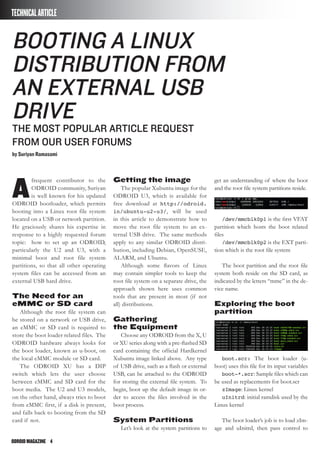 ODROIDMAGAZINE	 4
A
frequent contributor to the
ODROID community, Suriyan
is well known for his updated
ODROID bootloader, which permits
booting into a Linux root file system
located on a USB or network partition.
He graciously shares his expertise in
response to a highly requested forum
topic: how to set up an ODROID,
particularly the U2 and U3, with a
minimal boot and root file system
partitions, so that all other operating
system files can be accessed from an
external USB hard drive.
The Need for an
eMMC or SD card
Although the root file system can
be stored on a network or USB drive,
an eMMC or SD card is required to
store the boot loader related files. The
ODROID hardware always looks for
the boot loader, known as u-boot, on
the local eMMC module or SD card.
The ODROID XU has a DIP
switch which lets the user choose
between eMMC and SD card for the
boot media. The U2 and U3 models,
on the other hand, always tries to boot
from eMMC first, if a disk is present,
and falls back to booting from the SD
card if not.
Booting a Linux
Distribution from
an External USB
Drive
The most popular article request
from our user forums
by Suriyan Ramasami
TECHNICALARTICLE
Getting the image
The popular Xubuntu image for the
ODROID U3, which is available for
free download at http://odroid.
in/ubuntu-u2-u3/, will be used
in this article to demonstrate how to
move the root file system to an ex-
ternal USB drive. The same methods
apply to any similar ODROID distri-
bution, including Debian, OpenSUSE,
ALARM, and Ubuntu.
Although some flavors of Linux
may contain simpler tools to keep the
root file system on a separate drive, the
approach shown here uses common
tools that are present in most (if not
all) distributions.
Gathering
the Equipment
Choose any ODROID from the X, U
or XU series along with a pre-flashed SD
card containing the official Hardkernel
Xubuntu image linked above. Any type
of USB drive, such as a flash or external
USB, can be attached to the ODROID
for storing the external file system. To
begin, boot up the default image in or-
der to access the files involved in the
boot process.
System Partitions
Let’s look at the system partitions to
get an understanding of where the boot
and the root file system partitions reside.
/dev/mmcblk0p1 is the first VFAT
partition which hosts the boot related
files
/dev/mmcblk0p2 is the EXT parti-
tion which is the root file system
The boot partition and the root file
system both reside on the SD card, as
indicated by the letters “mmc” in the de-
vice name.
Exploring the boot
partition
boot.scr: The boot loader (u-
boot) uses this file for its input variables
boot-*.scr: Sample files which can
be used as replacements for boot.scr
zImage: Linux kernel
uInitrd: initial ramdisk used by the
Linux kernel
The boot loader’s job is to load zIm-
age and uInitrd, then pass control to
 