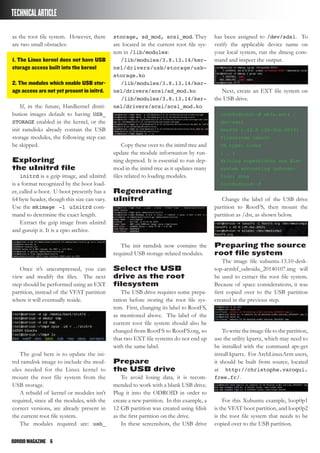ODROIDMAGAZINE	 6
TECHNICALARTICLE
as the root file system. However, there
are two small obstacles:
1. The Linux kernel does not have USB
storage access built into the kernel
2. The modules which enable USB stor-
age access are not yet present in initrd.
If, in the future, Hardkernel distri-
bution images default to having USB_
STORAGE enabled in the kernel, or the
init ramdisks already contain the USB
storage modules, the following step can
be skipped.
Exploring
the uInitrd file
initrd is a gzip image, and uInitrd
is a format recognized by the boot load-
er, called u-boot. U-boot presently has a
64 byte header, though this size can vary.
Use the mkimage -l uInitrd com-
mand to determine the exact length.
Extract the gzip image from uInitrd
and gunzip it. It is a cpio archive.
Once it’s uncompressed, you can
view and modify the files. The next
step should be performed using an EXT
partition, instead of the VFAT partition
where it will eventually reside.
The goal here is to update the ini-
trd ramdisk image to include the mod-
ules needed for the Linux kernel to
mount the root file system from the
USB storage.
A rebuild of kernel or modules isn’t
required, since all the modules, with the
correct versions, are already present in
the current root file system.
The modules required are: usb_
storage, sd_mod, scsi_mod. They
are located in the current root file sys-
tem in /lib/modules:
/lib/modules/3.8.13.14/ker-
nel/drivers/usb/storage/usb-
storage.ko
/lib/modules/3.8.13.14/ker-
nel/drivers/scsi/sd_mod.ko
/lib/modules/3.8.13.14/ker-
nel/drivers/scsi/scsi_mod.ko
Copy these over to the initrd tree and
update the module information by run-
ning depmod. It is essential to run dep-
mod in the initrd tree as it updates many
files related to loading modules.
Regenerating
uInitrd
The init ramdisk now contains the
required USB storage-related modules.
Select the USB
drive as the root
filesystem
The USB drive requires some prepa-
ration before storing the root file sys-
tem. First, changing its label to RootFS,
as mentioned above. The label of the
current root file system should also be
changed from RootFS to RootFS.org, so
that two EXT file systems do not end up
with the same label.
Prepare
the USB drive
To avoid losing data, it is recom-
mended to work with a blank USB drive.
Plug it into the ODROID in order to
create a new partition. In this example, a
12 GB partition was created using fdisk
as the first partition on the drive.
In these screenshots, the USB drive
has been assigned to /dev/sda1. To
verify the applicable device name on
your local system, run the dmesg com-
mand and inspect the output.
Next, create an EXT file system on
the USB drive.
root@odroid:~# mkfs.ext4 /
dev/sda1
mke2fs 1.42.8 (20-Jun-2013)
Filesystem label=
OS type: Linux
( … )
Writing superblocks and file-
system accounting informa-
tion: done
root@odroid:~#
Change the label of the USB drive
partition to RootFS, then mount the
partition as /dst, as shown below.
Preparing the source
root file system
The image file xubuntu-13.10-desk-
top-armhf_odroidu_20140107.img will
be used to extract the root file system.
Because of space considerations, it was
first copied over to the USB partition
created in the previous step.
Towritetheimagefiletothepartition,
use the utility kpartx, which may need to
be installed with the command apt-get
install kpartx. For ArchLinuxArm users,
it should be built from source, located
at http://christophe.varoqui.
free.fr/.
For this Xubuntu example, loop0p1
is the VFAT boot partition, and loop0p2
is the root file system that needs to be
copied over to the USB partition.
 