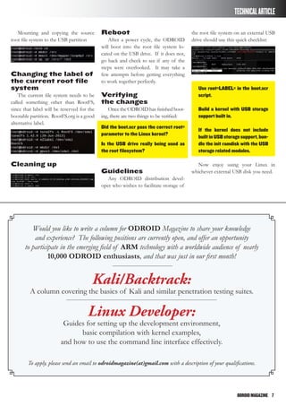 ODROIDMAGAZINE	 7
TECHNICALARTICLE
Mounting and copying the source
root file system to the USB partition
Changing the label of
the current root file
system
The current file system needs to be
called something other than RootFS,
since that label will be reserved for the
bootable partition. RootFS.org is a good
alternative label.
Cleaning up
Reboot
After a power cycle, the ODROID
will boot into the root file system lo-
cated on the USB drive. If it does not,
go back and check to see if any of the
steps were overlooked. It may take a
few attempts before getting everything
to work together perfectly.
Verifying
the changes
Once the ODROID has finished boot-
ing, there are two things to be verified:
Did the boot.scr pass the correct root=
parameter to the Linux kernel?
Is the USB drive really being used as
the root filesystem?
Guidelines
Any ODROID distribution devel-
oper who wishes to facilitate storage of
the root file system on an external USB
drive should use this quick checklist:
Use root=LABEL= in the boot.scr
script.
Build a kernel with USB storage
support built in.
If the kernel does not include
builtinUSBstoragesupport,bun-
dle the init ramdisk with the USB
storage related modules.
Now enjoy using your Linux in
whichever external USB disk you need.
Would you like to write a column for ODROID Magazine to share your knowledge
and experience? The following positions are currently open, and offer an opportunity
to participate in the emerging field of ARM technology with a worldwide audience of nearly
10,000 ODROID enthusiasts, and that was just in our first month!
Kali/Backtrack:
A column covering the basics of Kali and similar penetration testing suites.
Linux Developer:
Guides for setting up the development environment,
basic compilation with kernel examples,
and how to use the command line interface effectively.
To apply, please send an email to odroidmagazine(at)gmail.com with a description of your qualifications.
 