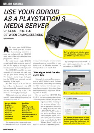 ODROIDMAGAZINE	 8
A
this point, many ODROIDians
have already put two or more
of these amazing computers to
good use, probably with one ODROID
at the home office and at least one more
plugged into a TV set.
But what if you are a single ODROID
owner, happily using it on your home of-
fice, but also hoping to access your mul-
timedia content from your living room?
The ODROID’s portability is a great
advantage, so you could just pack it up
and get your setup running on your
TV. It’s just a matter to get it plugged
into the HDMI port, turning it on, and
launching XBMC, right?
But what do you do if you are too
lazy or busy to disconnect your USB
drives, disassemble your robotics project
and take them all the way to the TV set
(mine is a daunting 5 yards away)?
Additionally, you may already have
your TV connected to a Playstation 3 or
another device such as:
The answer is that you can make your
ODROID work as an incredible media
PLAYSTATIONMEDIASERVER
Microsoft XBOX 360
Sony Bravia
Google Android
Freebox HD
Freecom MusicPal
Pioneer Kuro
Philips Aurea
Philips Net TV
Popcorn Hour
Asus O!Play
Xtreamer
AC Ryan PlayOn!HD
Brite-view CinemaTube
Samsung TVs
Philips Streamium
Western Digital WD TV Live
XBMC Media Center
Boxee
Use your Odroid
as a Playstation 3
media server
CHILL OUT IN STYLE
BETWEEN GAMING SESSIONS
by Bruno Doiche
server, overcoming the insurmountable
distance from your home office to your
living room. By following my guide, I’ll
show you how to do exactly that!
The right tool for the
right job
Although the setup and implementa-
tion of a PS3 Media Server is far from
rocket science, transcoding and sending
the files over your network can some-
times be problematic. So to keep things
working smoothly, I suggest the follow-
ing rules of thumb:
For any quad-core ODROID (X2,
U2, U3), you can transcode videos up to
720p using cabled ethernet, but you may
experience video stuttering if
you try to use wireless ether-
net, or upgrade the resolution
to 1080p; For any octa-core
ODROID (XU, XULite) you
can set the resolution up to
1080p using the gigabit ether-
net adapter, or use a wireless
setup as described in the “XU
Wireless Router” article in the
Feb 2014 issue of ODROID magazine.
Don’t be fooled by their misleading project
name! The Playstation media server will allow
your ODROID to support lots of devices.
Go to www.ps3mediaserver.org/
The download and saving process is pretty
straightforward but beware, if you download
from your windows PC or your Mac, check that
you are really getting the Linux version!
By keeping these rules in mind, I al-
ways experience great movies and video
playback on my ODROID.
 