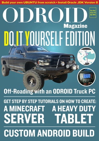 ODROIDMagazine
Build your own UBUNTU from scratch • Install Oracle JDK Version 8
Year One
Issue #4
Apr 2014
DoityourselfEdition
Off-Roading with an ODROID Truck PC
A Minecraft
server
A Heavy Duty
Tablet
Custom Android Build
GET STEP BY STEP TUTORIALS ON HOW TO CREATE:
 