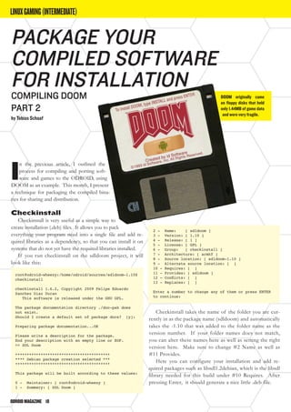 ODROIDMAGAZINE	 10
LINUXGAMING(INTERMEDIATE)
I
n the previous article, I outlined the
process for compiling and porting soft-
ware and games to the ODROID, using
DOOM as an example. This month, I present
a technique for packaging the compiled bina-
ries for sharing and distribution.
Checkinstall
Checkinstall is very useful as a simple way to
create installation (.deb) files. It allows you to pack
everything your program need into a single file and add re-
quired libraries as a dependency, so that you can install it on
systems that do not yet have the required libraries installed.
If you run checkinstall on the sdldoom project, it will
look like this:
root@odroid-wheezy:/home/odroid/sources/sdldoom-1.10$
checkinstall
checkinstall 1.6.2, Copyright 2009 Felipe Eduardo
Sanchez Diaz Duran
This software is released under the GNU GPL.
The package documentation directory ./doc-pak does
not exist.
Should I create a default set of package docs? [y]:
Preparing package documentation...OK
Please write a description for the package.
End your description with an empty line or EOF.
>> SDL Doom
*****************************************
**** Debian package creation selected ***
*****************************************
This package will be built according to these values:
0 - Maintainer: [ root@odroid-wheezy ]
1 - Summary: [ SDL Doom ]
2 - Name: [ sdldoom ]
3 - Version: [ 1.10 ]
4 - Release: [ 1 ]
5 - License: [ GPL ]
6 - Group: [ checkinstall ]
7 - Architecture: [ armhf ]
8 - Source location: [ sdldoom-1.10 ]
9 - Alternate source location: [ ]
10 - Requires: [ ]
11 - Provides: [ sdldoom ]
12 - Conflicts: [ ]
13 - Replaces: [ ]
Enter a number to change any of them or press ENTER
to continue:
Checkinstall takes the name of the folder you are cur-
rently in as the package name (sdldoom) and automatically
takes the -1.10 that was added to the folder name as the
version number. If your folder names does not match,
you can alter these names here as well as setting the right
version here. Make sure to change #2 Name as well as
#11 Provides.
Here you can configure your installation and add re-
quired packages such as libsdl1.2debian, which is the libsdl
library needed for this build under #10 Requires. After
pressing Enter, it should generate a nice little .deb file.
Package Your
Compiled Software
for Installation
Compiling DOOM
PART 2
by Tobias Schaaf
DOOM originally came
on floppy disks that held
only 1.44MB of game data
and were very fragile.
 