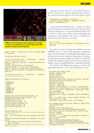 ODROIDMAGAZINE	 11
Enter a number to change any of them or press ENTER
to continue:
Installing with make install...
========================= Installation results
===========================
make[1]: Entering directory `/home/odroid/sources/
sdldoom-1.10’
/bin/sh ./mkinstalldirs /usr/local/bin
/usr/bin/install -c doom /usr/local/bin/doom
make[1]: Nothing to be done for `install-data-am’.
make[1]: Leaving directory `/home/odroid/sources/sdl-
doom-1.10’
======================== Installation successful
==========================
Copying documentation directory...
./
./README.asm
./Changelog
./TODO
./FILES
./README.book
./README.SDL
./README.b
./README.gl
Copying files to the temporary directory...OK
Stripping ELF binaries and libraries...OK
Compressing man pages...OK
Building file list...OK
Building Debian package...OK
Installing Debian package...OK
Erasing temporary files...OK
Writing backup package...OK
OK
Deleting temp dir...OK
*****************************************************
*****************
Done. The new package has been installed and saved
to
/home/odroid/sources/sdldoom-1.10/sdldoom_1.10-1_arm-
hf.deb
You can remove it from your system anytime using:
dpkg -r sdldoom
*****************************************************
*****************
DOOM is where the fastest player with the biggest gun wins! Unless,
of course, you’ve modified the source code to make yourself 100%
invincible, or be able to shoot through walls.
LINUXGAMING
Although interactive mode is an easy method to create a
deb file, another way is to give the parameters right when you
start checkinstall, which allows for some extra options as well:
$ checkinstall --backup=no --install=no
--requires=”libsdl1.2debian” --pkgname=”sdldoom-
odroid” --pkgversion=1.10
If you start checkinstall without the “--backup=no” option,
a tar file is going to be created with all the files that were copied
during the install process. If you start checkinstall without the
“--install=no” option, your software will be installed right after
the package is done building. After all this is completed, you
will find a nice little .deb file in your folder.
$ ls -l *.deb
-rw-r--r-- 1 root root 174490 Apr 5 15:16 sdldoom_1.10-1_
armhf.deb
The .deb file can then be copied and installed to any other
ODROID, and if you have set the dependency requirements
right, it should start right away. Getting the requirements correct
will take some time and experience, depending on the project.
The libsdl1.2-dev package actually only includes the header files
for SDL (files ending on .h and located somewhere within /usr/
include/ ), but the actually SDL library is called libsdl1.2debian.
If you check on the libsdl1.2-dev package, you will see De-
pends: libsdl1.2debian (= 1.2.15-5)in the dependencies list.
apt-cache show libsdl1.2-dev
Package: libsdl1.2-dev
Source: libsdl1.2
Version: 1.2.15-5
Installed-Size: 2358
Maintainer: Debian SDL packages maintainers <pkg-sdl-
maintainers@lists.alioth.debian.org>
Architecture: armhf
Replaces: libsdl-dev
Provides: libsdl-dev
Depends: libsdl1.2debian (= 1.2.15-5), libasound2-dev,
libcaca-dev, libdirectfb-dev (>= 0.9.22), libglu1-me-
sa-dev | libglu-dev, libpulse-dev, libx11-dev, libts-
dev, libxext-dev
Conflicts: libsdl-dev
Description-en: Simple DirectMedia Layer development
files
SDL is a library that allows programs portable low
level access to a video
framebuffer, audio output, mouse, and keyboard.
This package contains the files needed to compile and
link programs which
use SDL.
Homepage: http://www.libsdl.org/
Description-md5: 9a82f59c5790721baad7ffc5f181d3d6
Tag: devel::library, role::devel-lib, uitoolkit::sdl
Section: libdevel
Priority: optional
Filename: pool/main/libs/libsdl1.2/libsdl1.2-
dev_1.2.15-5_armhf.deb
Size: 861890
MD5sum: 4295708cab85d1eb546b449350dd2da6
SHA1: 76fa9923c9765d7b92e373df6fe12949f2092db5
SHA256: 71def7638b06e6711f6fa8d96724aa7eb238a7b10f9f-
b14192b5a5c1018d1322
 