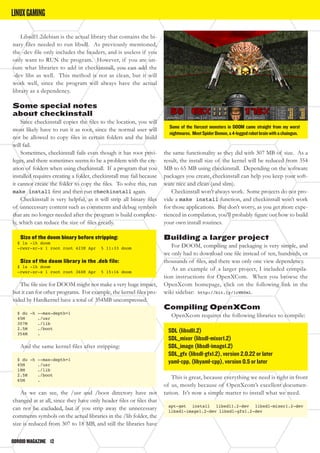 ODROIDMAGAZINE	 12
Libsdl1.2debian is the actual library that contains the bi-
nary files needed to run libsdl. As previously mentioned,
the -dev file only includes the headers, and is useless if you
only want to RUN the program. However, if you are un-
sure what libraries to add in checkinstall, you can add the
-dev libs as well. This method is not as clean, but it will
work well, since the program will always have the actual
library as a dependency.
Some special notes
about checkinstall
Since checkinstall copies the files to the location, you will
most likely have to run it as root, since the normal user will
not be allowed to copy files in certain folders and the build
will fail.
Sometimes, checkinstall fails even though it has root privi-
leges, and there sometimes seems to be a problem with the cre-
ation of folders when using checkinstall. If a program that you
installed requires creating a folder, checkinstall may fail because
it cannot create the folder to copy the files. To solve this, run
make install first and then run checkinstall again.
Checkinstall is very helpful, as it will strip all binary files
of unnecessary content such as comments and debug symbols
that are no longer needed after the program is build complete-
ly, which can reduce the size of files greatly.
Size of the doom binary before stripping:
$ ls -lh doom
-rwxr-xr-x 1 root root 423K Apr 5 11:33 doom
Size of the doom library in the .deb file:
$ ls -lh doom
-rwxr-xr-x 1 root root 368K Apr 5 15:16 doom
The file size for DOOM might not make a very huge impact,
but it can for other programs. For example, the kernel files pro-
vided by Hardkernel have a total of 354MB uncompressed.
$ du -h --max-depth=1
45M ./usr
307M ./lib
2.5M ./boot
354M .
And the same kernel files after stripping:
$ du -h --max-depth=1
45M ./usr
18M ./lib
2.5M ./boot
65M .
As we can see, the /usr and /boot directory have not
changed at at all, since they have only header files or files that
can not be excluded, but if you strip away the unnecessary
comments symbols on the actual libraries in the /lib folder, the
size is reduced from 307 to 18 MB, and still the libraries have
the same functionality as they did with 307 MB of size. As a
result, the install size of the kernel will be reduced from 354
MB to 65 MB using checkinstall. Depending on the software
packages you create, checkinstall can help you keep your soft-
ware nice and clean (and slim).
Checkinstall won’t always work. Some projects do not pro-
vide a make install function, and checkinstall won’t work
for those applications. But don’t worry, as you get more expe-
rienced in compilation, you’ll probably figure out how to build
your own install routines.
Building a larger project
For DOOM, compiling and packaging is very simple, and
we only had to download one file instead of ten, hundreds, or
thousands of files, and there was only one view dependency.
As an example of a larger project, I included compila-
tion instructions for OpenXCom. When you browse the
OpenXcom homepage, click on the following link in the
wiki sidebar: http://bit.ly/1rWH0ml.
Compiling OpenXCom
OpenXcom requires the following libraries to compile:
SDL (libsdl1.2)
SDL_mixer (libsdl-mixer1.2)
SDL_image (libsdl-image1.2)
SDL_gfx (libsdl-gfx1.2), version 2.0.22 or later
yaml-cpp, (libyaml-cpp), version 0.5 or later
This is great, because everything we need is right in front
of us, mostly because of OpenXcom’s excellent documen-
tation. It’s now a simple matter to install what we need.
apt-get install libsdl1.2-dev libsdl-mixer1.2-dev
libsdl-image1.2-dev libsdl-gfx1.2-dev
Some of the fiercest monsters in DOOM came straight from my worst
nightmares. MeetSpiderDemon,a4-leggedrobotbrainwithachaingun.
LINUXGAMING
 