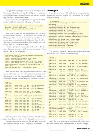 ODROIDMAGAZINE	 13
I skipped the yaml-cpp because if you compile it on
Ubuntu, installing libyaml-cpp-dev will give you a version
0.5 or higher, but on Debian Wheezy, you only get libyaml-
cpp version 0.3 which doesn’t work.
To overcome this, I compiled libyaml-cpp myself which
can be installed by typing the following in Terminal:
$ wget http://oph.mdrjr.net/meveric/repository/liby-
aml-cpp0.5_0.5.1-1_armhf.deb
$ dpkg -i libyaml-cpp0.5_0.5.1-1_armhf.deb
Now that we have all the requirements, we can start
to download the sources. On the top of the OpenXCom
Wiki page, there is a link to a repository, which leads to a
project page containing lots of folder and files. It will be
very time-consuming to download them all with wget, but
luckily there is a faster alternative.
From the git repository, we can download all of the files
from the entire repository with just one command. First,
get the URL of the project site:
$ git clone https://github.com/SupSuper/OpenXcom.git
Cloning into ‘OpenXcom’...
remote: Reusing existing pack: 40755, done.
remote: Counting objects: 124, done.
remote: Compressing objects: 100% (118/118), done.
remote: Total 40879 (delta 67), reused 0 (delta 0)
Receiving objects: 100% (40879/40879), 14.05 MiB | 849
KiB/s, done.
Resolving deltas: 100% (33534/33534), done.
Well, that was nice, since we just downloaded about 700
files in a few seconds! For other projects that use subver-
sion instead of git, the command line is very similar: svn
checkout <url>. Shown below is a list of the new files:
$ ls -l
total 152
-rwxr-xr-x 1 root root 82 Apr 5 17:12 autogen.sh
drwxr-xr-x 3 root root 4096 Apr 5 17:12 bin
-rw-r--r-- 1 root root 32796 Apr 5 17:12 CHANGELOG.
txt
drwxr-xr-x 3 root root 4096 Apr 5 17:12 cmake
-rw-r--r-- 1 root root 5681 Apr 5 17:12 CMakeLists.
txt
-rw-r--r-- 1 root root 3385 Apr 5 17:12 configure.
ac
-rw-r--r-- 1 root root 35819 Apr 5 17:12 COPYING
drwxr-xr-x 2 root root 4096 Apr 5 17:12 docs
drwxr-xr-x 6 root root 4096 Apr 5 17:12 install
drwxr-xr-x 2 root root 4096 Apr 5 17:12 m4
-rw-r--r-- 1 root root 21142 Apr 5 17:12 Makefile.am
drwxr-xr-x 2 root root 4096 Apr 5 17:12 obj
-rw-r--r-- 1 root root 4446 Apr 5 17:12 README.txt
drwxr-xr-x 5 root root 4096 Apr 5 17:12 res
drwxr-xr-x 12 root root 4096 Apr 5 17:12 src
This time, there is no configure and no Makefile either,
just a Makefil.am. So what can we do now?
There are two things in this folder that will help: an execut-
able file called: autogen.sh and a file called CMakeList.txt.
LINUXGAMING
Autogen
Some projects have a file with the name autogen, au-
tomake or autoconf instead of a configure file in their
source directory.
$ ./autogen.sh
aclocal: installing `m4/pkg.m4’ from `/usr/share/aclo-
cal/pkg.m4’
autoreconf: Entering directory `.’
autoreconf: configure.ac: not using Gettext
autoreconf: running: aclocal --force -I m4
autoreconf: configure.ac: tracing
autoreconf: configure.ac: not using Libtool
autoreconf: running: /usr/bin/autoconf --force
autoreconf: configure.ac: not using Autoheader
autoreconf: running: automake --add-missing --force-
missing
configure.ac:106: installing `./config.guess’
configure.ac:106: installing `./config.sub’
configure.ac:17: installing `./install-sh’
configure.ac:17: installing `./missing’
Makefile.am: installing `./depcomp’
autoreconf: Leaving directory `.’
The output is very short, and it’s not apparent what has
been done. Let’s check if it did something.
$ ls -l
total 1204
-rw-r--r-- 1 root root 36830 Apr 5 17:23 aclocal.
m4
-rwxr-xr-x 1 root root 82 Apr 5 17:12 autogen.
sh
drwxr-xr-x 2 root root 4096 Apr 5 17:23 autom4te.
cache
drwxr-xr-x 3 root root 4096 Apr 5 17:12 bin
-rw-r--r-- 1 root root 32796 Apr 5 17:12 CHANGELOG.
txt
drwxr-xr-x 3 root root 4096 Apr 5 17:12 cmake
-rw-r--r-- 1 root root 5681 Apr 5 17:12 CMakeLists.
txt
lrwxrwxrwx 1 root root 37 Apr 5 17:23 config.guess
-> /usr/share/automake-1.11/config.guess
lrwxrwxrwx 1 root root 35 Apr 5 17:23 config.sub
-> /usr/share/automake-1.11/config.sub
-rwxr-xr-x 1 root root 211749 Apr 5 17:23 configure
-rw-r--r-- 1 root root 3385 Apr 5 17:12 configure.
ac
-rw-r--r-- 1 root root 35819 Apr 5 17:12 COPYING
lrwxrwxrwx 1 root root 32 Apr 5 17:23 depcomp ->
/usr/share/automake-1.11/depcomp
drwxr-xr-x 2 root root 4096 Apr 5 17:23 docs
drwxr-xr-x 6 root root 4096 Apr 5 17:12 install
lrwxrwxrwx 1 root root 35 Apr 5 17:23 install-sh
-> /usr/share/automake-1.11/install-sh
drwxr-xr-x 2 root root 4096 Apr 5 17:23 m4
-rw-r--r-- 1 root root 21142 Apr 5 17:12 Makefile.
am
-rw-r--r-- 1 root root 822542 Apr 5 17:23 Makefile.
in
lrwxrwxrwx 1 root root 32 Apr 5 17:23 missing ->
/usr/share/automake-1.11/missing
drwxr-xr-x 2 root root 4096 Apr 5 17:12 obj
-rw-r--r-- 1 root root 4446 Apr 5 17:12 README.
txt
drwxr-xr-x 5 root root 4096 Apr 5 17:12 res
drwxr-xr-x 12 root root 4096 Apr 5 17:19 src
After this step, there is now a configure file, which gives
the same starting point for compilation as the first example.
 