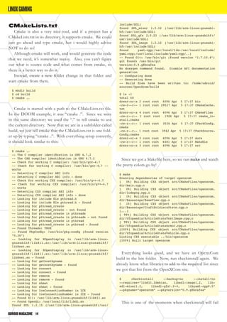 ODROIDMAGAZINE	 14
CMakeLists.txt
Cmake is also a very nice tool, and if a project has a
CMakeLists.txt in its directory, it supports cmake. We could
just go ahead and type cmake, but i would highly advise
NOT to do so!
Although cmake will work, and would generate the code
that we need, it’s somewhat messy. Also, you can’t figure
out what is source code and what comes from cmake, so
there is a better way to do it.
Instead, create a new folder change in that folder and
start cmake from there.
$ mkdir build
$ cd build
$ cmake ..
Cmake is started with a path to the CMakeLists.txt file.
In the DOOM example, it was “cmake .”. Since we were
in the same directory we used the “.” to tell cmake to use
the current directory. Now that we are in a subfolder called
build, we just tell cmake that the CMakeLists.txt is one fold-
er up by typing “cmake ..”. With everything setup correctly,
it should look similar to this:
$ cmake ..
-- The C compiler identification is GNU 4.7.2
-- The CXX compiler identification is GNU 4.7.2
-- Check for working C compiler: /usr/bin/gcc-4.7
-- Check for working C compiler: /usr/bin/gcc-4.7 --
works
-- Detecting C compiler ABI info
-- Detecting C compiler ABI info - done
-- Check for working CXX compiler: /usr/bin/g++-4.7
-- Check for working CXX compiler: /usr/bin/g++-4.7
-- works
-- Detecting CXX compiler ABI info
-- Detecting CXX compiler ABI info - done
-- Looking for include file pthread.h
-- Looking for include file pthread.h - found
-- Looking for pthread_create
-- Looking for pthread_create - not found
-- Looking for pthread_create in pthreads
-- Looking for pthread_create in pthreads - not found
-- Looking for pthread_create in pthread
-- Looking for pthread_create in pthread - found
-- Found Threads: TRUE
-- Found PkgConfig: /usr/bin/pkg-config (found version
“0.26”)
-- Looking for XOpenDisplay in /usr/lib/arm-linux-
gnueabihf/libX11.so;/usr/lib/arm-linux-gnueabihf/
libXext.so
-- Looking for XOpenDisplay in /usr/lib/arm-linux-
gnueabihf/libX11.so;/usr/lib/arm-linux-gnueabihf/
libXext.so - found
-- Looking for gethostbyname
-- Looking for gethostbyname - found
-- Looking for connect
-- Looking for connect - found
-- Looking for remove
-- Looking for remove - found
-- Looking for shmat
-- Looking for shmat - found
-- Looking for IceConnectionNumber in ICE
-- Looking for IceConnectionNumber in ICE - found
-- Found X11: /usr/lib/arm-linux-gnueabihf/libX11.so
-- Found OpenGL: /usr/local/lib/libGL.so
found SDL 1.2.15 (/usr/lib/arm-linux-gnueabihf:/usr/
include/SDL)
found SDL_mixer 1.2.12 (/usr/lib/arm-linux-gnueabi-
hf:/usr/include/SDL)
found SDL_gfx 2.0.23 (/usr/lib/arm-linux-gnueabihf:/
usr/include/SDL)
found SDL_image 1.2.12 (/usr/lib/arm-linux-gnueabi-
hf:/usr/include/SDL)
found yaml-cpp(/usr/local/lib:/usr/local/include/
yaml-cpp;/usr/local/include/yaml-cpp/..)
-- Found Git: /usr/bin/git (found version “1.7.10.4”)
git found: /usr/bin/git
version:0.9.g8bcafea
No doxygen command found. Disable API documentation
generation
-- Configuring done
-- Generating done
-- Build files have been written to: /home/odroid/
sources/OpenXcom/build
$ ls -l
total 68
drwxr-xr-x 2 root root 4096 Apr 5 17:37 bin
-rw-r--r-- 1 root root 29527 Apr 5 17:37 CMakeCache.
txt
drwxr-xr-x 4 root root 4096 Apr 5 17:37 CMakeFiles
-rw-r--r-- 1 root root 1906 Apr 5 17:37 cmake_in-
stall.cmake
-rw-r--r-- 1 root root 3526 Apr 5 17:37 CPackConfig.
cmake
-rw-r--r-- 1 root root 3942 Apr 5 17:37 CPackSource-
Config.cmake
drwxr-xr-x 3 root root 4096 Apr 5 17:37 docs
-rw-r--r-- 1 root root 6481 Apr 5 17:37 Makefile
drwxr-xr-x 3 root root 4096 Apr 5 17:37 src
Since we got a Makefile here, so we run make and watch
the pretty colors go by!
$ make
Scanning dependencies of target openxcom
[ 0%] Building CXX object src/CMakeFiles/openxcom.
dir/main.cpp.o
[ 0%] Building CXX object src/CMakeFiles/openxcom.
dir/lodepng.cpp.o
[ 1%] Building CXX object src/CMakeFiles/openxcom.
dir/Basescape/BaseView.cpp.o
[ 1%] Building CXX object src/CMakeFiles/openxcom.
dir/Basescape/CraftSoldiersState.cpp.o
[...]
[ 99%] Building CXX object src/CMakeFiles/openxcom.
dir/Ufopaedia/ArticleStateTextImage.cpp.o
[ 99%] Building CXX object src/CMakeFiles/openxcom.
dir/Ufopaedia/ArticleStateArmor.cpp.o
[100%] Building CXX object src/CMakeFiles/openxcom.
dir/Ufopaedia/ArticleStateVehicle.cpp.o
Linking CXX executable ../bin/openxcom
[100%] Built target openxcom
Everything looks good, and we have an OpenxCom
build in the bin folder. Now, run checkinstall again. We
already know what libraries to add to the required list since
we got that list from the OpenXCom site.
$ checkinstall --backup=no --install=no
--requires=”libdl1.2debian, libsdl-image1.2, lib-
sdl-mixer1.2, libsdl-gfx1.2-4, libyaml-cpp0.5”
--pkgname=”openxcom” --pkgversion=”0.9.g8bcafea”
This is one of the moments when checkinstall will fail
LINUXGAMING
 