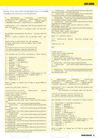 ODROIDMAGAZINE	 15
because of its issue with creating directories, so run make
install first and then re-run checkinstall.
$ checkinstall --backup=no --install=no
--requires=”libdl1.2debian, libsdl-image1.2, lib-
sdl-mixer1.2, libsdl-gfx1.2-4, libyaml-cpp0.5”
--pkgname=”openxcom” --pkgversion=”0.9.g8bcafea”
checkinstall 1.6.2, Copyright 2009 Felipe Eduardo San-
chez Diaz Duran
This software is released under the GNU GPL.
The package documentation directory ./doc-pak does not
exist.
Should I create a default set of package docs? [y]:
y
Please write a description for the package.
End your description with an empty line or EOF.
>> OpenXCom
>>
*****************************************
**** Debian package creation selected ***
*****************************************
This package will be built according to these values:
0 - Maintainer: [ root@odroid-wheezy ]
1 - Summary: [ OpenXCom ]
2 - Name: [ openxcom ]
3 - Version: [ 0.9.g8bcafea ]
4 - Release: [ 1 ]
5 - License: [ GPL ]
6 - Group: [ checkinstall ]
7 - Architecture: [ armhf ]
8 - Source location: [ build ]
9 - Alternate source location: [ ]
10 - Requires: [ libdl1.2debian, libsdl-image1.2, lib-
sdl-mixer1.2, libsdl-gfx1.2-4, libyaml-cpp0.5 ]
11 - Provides: [ openxcom ]
12 - Conflicts: [ ]
13 - Replaces: [ ]
Enter a number to change any of them or press ENTER to
continue:
Installing with make install...
========================= Installation results
===========================
[100%] Built target openxcom
Install the project...
-- Install configuration: “”
-- Installing: /usr/local/bin/openxcom
-- Removed runtime path from “/usr/local/bin/openx-
com”
-- Installing: /usr/local/share/openxcom/data
-- Installing: /usr/local/share/openxcom/data/Re-
sources
-- Installing: /usr/local/share/openxcom/data/Re-
sources/UI
-- Installing: /usr/local/share/openxcom/data/Resourc-
es/UI/reserve.png
-- Installing: /usr/local/share/openxcom/data/Re-
sources/Weapons
-- Installing: /usr/local/share/openxcom/data/Resourc-
es/Weapons/Terror.png
-- Installing: /usr/local/share/openxcom/data/Resourc-
es/Pathfinding
-- Installing: /usr/local/share/openxcom/data/Resourc-
es/Pathfinding/Pathfinding.png
-- Installing: /usr/local/share/openxcom/data/Resourc-
es/BulletSprites
-- Installing: /usr/local/share/openxcom/data/Resourc-
es/BulletSprites/BulletSprites.png
-- Installing: /usr/local/share/openxcom/data/Re-
sources/BulletSprites/TFTD-LAND.png
-- Installing: /usr/local/share/openxcom/data/Re-
sources/BulletSprites/TFTD-UNDERWATER.png
-- Installing: /usr/local/share/openxcom/data/Shaders
-- Installing: /usr/local/share/openxcom/data/Shad-
ers/Phosphor-simple.OpenGL.shader
-- Installing: /usr/local/share/openxcom/data/Shad-
ers/Openxcom.OpenGL.shader
CMake Error at src/cmake_install.cmake:54 (FILE):
file INSTALL cannot find
“/home/odroid/sources/test/OpenXcom/bin/data/Shaders/
heavybloom.OpenGL.shader”.
Call Stack (most recent call first):
cmake_install.cmake:38 (INCLUDE)
make: *** [install] Error 1
**** Installation failed. Aborting package cre-
ation.
Cleaning up...OK
Bye.
$ make install
[100%] Built target openxcom
Install the project...
-- Install configuration: “”
-- Installing: /usr/local/bin/openxcom
-- Removed runtime path from “/usr/local/bin/openx-
com”
-- Installing: /usr/local/share/openxcom/data
-- Installing: /usr/local/share/openxcom/data/Re-
sources
…
-- Installing: /usr/local/share/openxcom/data/Ruleset
-- Installing: /usr/local/share/openxcom/data/Rule-
set/Xcom1Ruleset.rul
$ checkinstall --backup=no --install=no
--requires=”libdl1.2debian, libsdl-image1.2, lib-
sdl-mixer1.2, libsdl-gfx1.2-4, libyaml-cpp0.5”
--pkgname=”openxcom” --pkgversion=”0.9.g8bcafea”
checkinstall 1.6.2, Copyright 2009 Felipe Eduardo San-
chez Diaz Duran
This software is released under the GNU GPL.
*****************************************
**** Debian package creation selected ***
*****************************************
This package will be built according to these values:
0 - Maintainer: [ root@odroid-wheezy ]
1 - Summary: [ OpenXCom ]
2 - Name: [ openxcom ]
3 - Version: [ 0.9.g8bcafea ]
4 - Release: [ 1 ]
5 - License: [ GPL ]
6 - Group: [ checkinstall ]
7 - Architecture: [ armhf ]
8 - Source location: [ build ]
9 - Alternate source location: [ ]
10 - Requires: [ libdl1.2debian, libsdl-image1.2, lib-
sdl-mixer1.2, libsdl-gfx1.2-4, libyaml-cpp0.5 ]
11 - Provides: [ openxcom ]
12 - Conflicts: [ ]
13 - Replaces: [ ]
Enter a number to change any of them or press ENTER
to continue:
LINUXGAMING
 