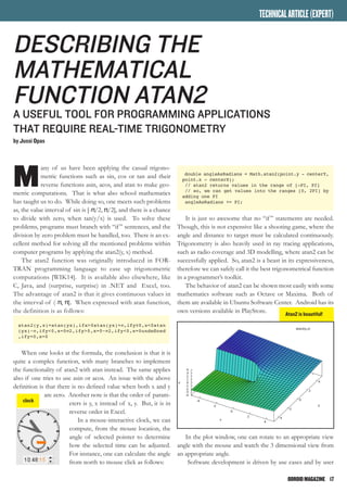 ODROIDMAGAZINE	 17
M
any of us have been applying the casual trigono-
metric functions such as sin, cos or tan and their
reverse functions asin, acos, and atan to make geo-
metric computations. That is what also school mathematics
has taught us to do. While doing so, one meets such problems
as, the value interval of sin is [-π/2, π/2], and there is a chance
to divide with zero, when tan(y/x) is used. To solve these
problems, programs must branch with “if” sentences, and the
division by zero problem must be handled, too. There is an ex-
cellent method for solving all the mentioned problems within
computer programs by applying the atan2(y, x) method.
The atan2 function was originally introduced in FOR-
TRAN programming language to ease up trigonometric
computations [WIK14]. It is available also elsewhere, like
C, Java, and (surprise, surprise) in .NET and Excel, too.
The advantage of atan2 is that it gives continuous values in
the interval of (-π, π]. When expressed with atan function,
the definition is as follows:
atan2(y,x)=atan(yx),ifx>0atan(yx)+π,ify≥0,x<0atan
(yx)−π,ify<0,x=0π2,ify>0,x=0−π2,ify<0,x=0undefined
,ify=0,x=0
When one looks at the formula, the conclusion is that it is
quite a complex function, with many branches to implement
the functionality of atan2 with atan instead. The same applies
also if one tries to use asin or acos. An issue with the above
definition is that there is no defined value when both x and y
are zero. Another note is that the order of param-
eters is y, x instead of x, y. But, it is in
reverse order in Excel.
In a mouse-interactive clock, we can
compute, from the mouse location, the
angle of selected pointer to determine
how the selected time can be adjusted.
For instance, one can calculate the angle
from north to mouse click as follows:
Describing the
Mathematical
Function Atan2
A USEFUL TOOL FOR ProgrammING APPLICATIONS
THAT REQUIRE real-time Trigonometry
by Jussi Opas
double angleAsRadians = Math.atan2(point.y - centerY,
point.x - centerX);
// atan2 returns values in the range of [-PI, PI]
// so, we can get values into the ranges [0, 2PI] by
adding one PI
angleAsRadians += PI;
It is just so awesome that no “if” statements are needed.
Though, this is not expensive like a shooting game, where the
angle and distance to target must be calculated continuously.
Trigonometry is also heavily used in ray tracing applications,
such as radio coverage and 3D modelling, where atan2 can be
successfully applied. So, atan2 is a beast in its expressiveness,
therefore we can safely call it the best trigonometrical function
in a programmer’s toolkit.
The behavior of atan2 can be shown most easily with some
mathematics software such as Octave or Maxima. Both of
them are available in Ubuntu Software Center. Android has its
own versions available in PlayStore.
In the plot window, one can rotate to an appropriate view
angle with the mouse and watch the 3 dimensional view from
an appropriate angle.
Software development is driven by use cases and by user
TECHNICALARTICLE(EXPERT)
clock
Atan2 is beautiful!
 