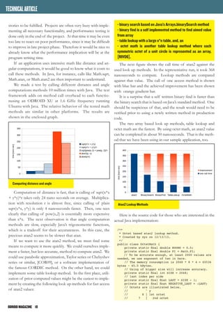 ODROIDMAGAZINE	 18
stories to be fulfilled. Projects are often very busy with imple-
menting all necessary functionality, and performance testing is
done only in the end of the project. At that time it may be even
too late to react on poor performance, since it may be difficult
to improve in late project phase. Therefore it would be nice to
already know what the performance implication will be at the
program writing time.
If an application uses intensive math like distance and an-
gular computations, it would be good to know what it costs to
call these methods. In Java, for instance, calls like Math.sqrt,
Math.atan, or Math.atan2 are then important to understand.
We made a test by calling different distance and angle
computations methods 10 million times with Java. The test
framework adds on method call overhead to each functio-
nusing an ODROID XU at 1.6 GHz frequency running
Ubuntu with Java. The relative behavior of the tested math
methods are similar in other platforms. The results are
shown in the enclosed graph.
Computation of distance is fast, that is calling of sqrt(x*x
+ y*y)*r takes only 24 nano seconds on average. Multiplica-
tion with resolution r is almost free, since calling of plain
sqrt(x*x, y*y) is only 4 nanoseconds faster. Then, one sees
clearly that calling of pow(x,2) is essentially more expensive
than x*x. The next observation is that angle computation
methods are slow, especially Java’s trigonometric functions,
which is a tradeoff for their accurateness. In this case, the
precious atan2 seems to be slower that atan.
If we want to use the atan2 method, we must find some
means to compute it more quickly. We could ourselves imple-
ment a faster, but less accurate, method to compute atan2. We
could use parabolic approximation, Taylor series or Chebyshev
series or similar, [COR09], or a software implementation of
the famous CORDIC method. On the other hand, we could
implement some table lookup method. In the first place, utili-
zation of prior computed values might be the easiest to imple-
ment by creating the following look up methods for fast access
of atan2 values:
- binary search based on Java’s Arrays.binarySearch method
- binary find is a self implemented method to find aimed value
from array
- table lookup with a large n*n table, and, an
- octet math is another table lookup method where each
symmetric octet of a unit circle is represented as an array,
[RIV06].
The next figure shows the call time of atan2 against the
used look up methods. In the representative run, it took 368
nanoseconds to compute. Lookup methods are compared
against that value. The call of one access method is shown
with blue bar and the achieved improvement has been shown
with orange gradient bar.
It is a surprise that a self written binary find is faster than
the binary search that is based on Java’s standard method. One
should be suspicious of that, and the result would need to be
verified prior to using a newly written method in production
code.
The two array based look up methods, table lookup and
octet math are the fastest. By using octet math, an atan2 value
can be completed in about 50 nanoseconds. That is the meth-
od that we have been using in our sample application, too.
Here is the source code for those who are interested in the
actual Java implementation:
/**
* Octet based atan2 lookup method.
* Created by xyz on 12/13/13.
*/
public class OctetMath {
private static final double ROUND = 0.5;
private static final double PI = Math.PI;
// To be accurate enough, at least 2000 values are
needed, we use exponent of two in here.
// The memory consumption is 2048 * 8 * 4 = 65536
bytes ~ 65.5 kBytes.
// Using of bigger size will increase accuracy.
private static final int SIZE = 2048;
// last index per side
private static final float LAST = SIZE - 1;
private static final float NEGATIVE_LAST = -LAST;
// Octets are illustrated below.
// ^ y
// 8 | 1st octet
// 7 | 2nd octet
TECHNICALARTICLE
Computing distance and angle
Atan2 Lookup Methods
 