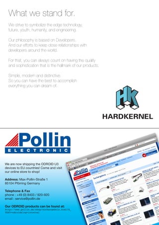 What we stand for.
We strive to symbolize the edge technology,
future, youth, humanity, and engineering.
Our philosophy is based on Developers.
And our efforts to keep close relationships with
developers around the world.
For that, you can always count on having the quality
and sophistication that is the hallmark of our products.
Simple, modern and distinctive.
So you can have the best to accomplish
everything you can dream of.
We are now shipping the ODROID U3
devices to EU countries! Come and visit
our online store to shop!
Address: Max-Pollin-Straße 1
85104 Pförring Germany
Telephone & Fax
phone : +49 (0) 8403 / 920-920
email : service@pollin.de
Our ODROID products can be found at:
http://www.pollin.de/shop/suchergebnis.html?S_
TEXT=odroid&log=internal
 