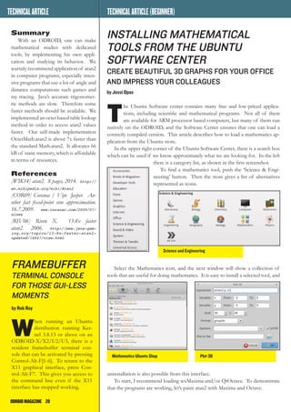 ODROIDMAGAZINE	 20
MULTIBOOTYOURODROID
Summary
With an ODROID, one can make
mathematical studies with dedicated
tools, by implementing his own appli-
cation and studying its behavior. We
warmly recommend application of atan2
in computer programs, especially inten-
sive programs that use a lot of angle and
distance computations such games and
ray tracing. Java’s accurate trigonomet-
ric methods are slow. Therefore some
faster methods should be available. We
implemented an octet based table lookup
method in order to access atan2 values
faster. Our self-made implementation
OctetMath.atan2 is about 7x faster than
the standard Math.atan2. It allocates 66
kB of static memory, which is affordable
in terms of resources.
References
[WIK14] atan2. 8 pages, 2014. http://
en.wikipedia.org/wiki/Atan2
[COR09] Coranac / Vijn Jasper. An-
other fast fixed-point sine approximation.
16.7.2009. www.coranac.com/2009/07/
sines
[RIV06] Riven X. 13.8x faster
atan2. 2006. http://www.java-gam-
ing.org/topics/13-8x-faster-atan2-
updated/14647/view.html
NEWSFROMODROIDWORLD
framebuffer
terminal console
for THOSE gui-less
moments
by Rob Roy
W
hen running an Ubuntu
distribution running Ker-
nel 3.8.13 or above on an
ODROID-X/X2/U2/U3, there is a
resident framebuffer terminal con-
sole that can be activated by pressing
Control-Alt-F[1-6]. To return to the
X11 graphical interface, press Con-
trol-Alt-F7. This gives you access to
the command line even if the X11
interface has stopped working.
INSTALLING MathematicAL
Tools FROM THE UBUNTU
SOFTWARE CENTER
Create beautiful 3D graphs FOR your OFFICE
AND impress your colleagues
by Jussi Opas
T
he Ubuntu Software center contains many free and low-priced applica-
tions, including scientific and mathematical programs. Not all of them
are available for ARM processor based computers, but many of them run
natively on the ODROID, and the Software Center ensures that one can load a
correctly compiled version. This article describes how to load a mathematics ap-
plication from the Ubuntu store.
In the upper right corner of the Ubuntu Software Center, there is a search box
which can be used if we know approximately what we are looking for. In the left
there is a category list, as shown in the first screenshot.
To find a mathematics tool, push the ‘Science & Engi-
neering’ button. Then the store gives a list of alternatives
represented as icons.
Select the Mathematics icon, and the next window will show a collection of
tools that are useful for doing mathematics. It is easy to install a selected tool, and
uninstallation is also possible from this interface.
To start, I recommend loading wxMaxima and/or QtOctave. To demonstrate
that the programs are working, let’s paint atan2 with Maxima and Octave.
Science and Engineering
Mathematics Ubuntu Shop Plot 3D
TECHNICALARTICLE TECHNICALARTICLE(BEGINNER)
 