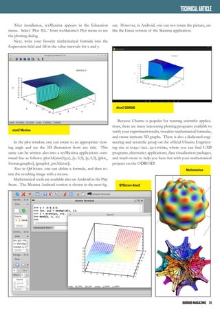 ODROIDMAGAZINE	 21
MULTIBOOTYOURODROID
After installation, wxMaxima appears in the Education
menu. Select ‘Plot 3D...’ from wxMaxima’s Plot menu to see
the plotting dialog.
Next, write your favorite mathematical formula into the
Expression field and fill in the value intervals for x and y.
In the plot window, one can rotate to an appropriate view-
ing angle and see the 3D illustration from any side. This
same can be written also into a wxMaxima applications com-
mand line as follows: plot3d(atan2(y,x), [x,-5,5], [y,-5,5], [plot_
format,gnuplot], [gnuplot_pm3d,true]).
Also in QtOctave, one can define a formula, and then ro-
tate the resulting image with a mouse.
Mathematical tools are available also on Android in the Play
Store. The Maxima Android version is shown in the next fig-
atan2 Maxima
QTOctave Atan2
Atan2 ODROID
ure. However, in Android, one can not rotate the picture, un-
like the Linux version of the Maxima application.
Because Ubuntu is popular for running scientific applica-
tions, there are many interesting plotting programs available to
verify your experiment results, visualize mathematical formulas,
and create intricate 3D graphs. There is also a dedicated engi-
neering and scientific group on the official Ubuntu Engineer-
ing site at http://bit.ly/1vVlVHx, where you can find CAD
programs, electronics applications, data visualization packages,
and much more to help you have fun with your mathematical
projects on the ODROID!
TECHNICALARTICLE
Mathematica
 