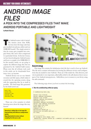 ODROIDMAGAZINE	 22
MULTIBOOTYOURODROID(INTERMEDIATE)
T
he Android source code is incred-
ibly massive (more than 4GB),
but how does this large code base
gets installed onto phones, tablets and our
ODROID boards? The simple answer is
that the source gets compiled into com-
pact binary files and is then compressed
to a particular format. In the last 2 issues,
wehavebeenlookingintoAndroidsource
and how to compile it for ODROID-U3.
In this month’s article, we are going to
explore the different image files that are
generated by the Android build system.
Please note that all software tools used
in this article can be downloaded from
http://bit.ly/1hy3vdc.
Android devices run on very limited
resources and disk space, which makes it
crucial that the operating system, along
with the supporting files, be as small as
possible. The final image files generated
by the build system are:
boot.img
cache.img
recovery.img
system.img
userdata.img
There are a few scenarios in which
knowing more about the image files may
benefit:
Removing or adding files to the image file
Experimenting with different configurations
quickly
Upgrading Android versions without
compiling the full source code
Android Image
Files
A PEEK INTO the COMPRESSED FILES that make
android portable AND LIGHTWEIGHT
by Nanik Tolaram
boot.img
This image file contains the initialization (init) file that is used to boot up Android.
The file init.rc contains information for hosting the different services and configura-
tions that are needed to start Android. There are 2 files inside the /sbin directory, and
one in particular is very important, called adbd, which is the adb daemon that is run as
part of the Android startup process. Adbd allows you to connect to your device using
the adb command.
The following steps shows you how to extract the boot.img:
1. Run the unmkbooting utility by typing
$ unmkbooting boot.img.
Kernel size 3133124
Kernel address 0x10008000
Ramdisk size 167690
Ramdisk address 0x11000000
Secondary size 0
Secondary address 0x10f00000
Kernel tags address 0x10000100
Flash page size 2048
Board name is “”
Command line “”
Extracting kernel.gz ...
Extracting initramfs.cpio.gz ...
All done.
---------------
To recompile this image, use:
mkbooting --kernel kernel.gz --ramdisk initramfs.cpio.gz -o new_boot.img
---------------
 