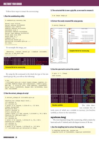 ODROIDMAGAZINE	 24
MULTIBOOTYOURODROID
Follow these steps to extract the recovery.img:
1. Run the unmkbooting utility
$ unmkbooting recovery.img
Kernel size 3133124
Kernel address 0x10008000
Ramdisk size 1388735
Ramdisk address 0x11000000
Secondary size 0
Secondary address 0x10f00000
Kernel tags address 0x10000100
Flash page size 2048
Board name is “”
Command line “”
Extracting kernel.gz ...
Extracting initramfs.cpio.gz ...
All done.
---------------
To recompile this image, use:
mkbooting --kernel kernel.gz --ramdisk initramfs.
cpio.gz -o new_boot.img
---------------
By using the file command to the check the type of the init-
ramfs.cpio.gz file, you will see the following:
$ file
./initramfs.cpio.gz: u-boot legacy uImage, ramdisk, Li-
nux/ARM, RAMDisk Image (Not compressed), 1388671 bytes,
Wed Apr 2 10:35:12 2014, Load Address: 0x40800000,
Entry Point: 0x40800000, Header CRC: 0x70CA98DA, Data
CRC: 0xC14A4AFD
2. Run the extract_uImage.sh script
$ extract_uImage.sh initramfs.cpio.gz
Checking for uImage magic word...
1+0 records in
0+1 records out
4 bytes (4 B) copied, 2.322e-05 s, 172 kB/s
uImage recognized.
Extracting data...
21697+1 records in
2712+1 records out
1388671 bytes (1.4 MB) copied, 0.0140089 s, 99.1 MB/s
Checking for ARM mach-type...
3+0 records in
0+1 records out
3 bytes (3 B) copied, 3.6532e-05 s, 82.1 kB/s
Checking for zImage...
1+0 records in
0+1 records out
4 bytes (4 B) copied, 3.2578e-05 s, 123 kB/s
>>> initramfs.cpio.gz extracted to Image
3. The extracted file is now a gzip file, so we need to rename it:
$ mv Image Image.gz
4. Extract the newly renamed file using gunzip:
$ gunzip Image.gz
5. Use the cpio tool to extract the content
$ cpio -i < ./Image
3820 blocks
The /sbin direc-
tory contains lots of
tools, most of which are a symlink to recovery (via busybox
symlink) as shown in the screenshot.
system.img
The most important image file is system.img, which contains the
heart and soul of Android, and is the largest in terms of file size.
1. Use the simg2img tool to extract the image file
$ simg2img system.img system.raw
computed crc32 of 0x9a5d4d54, expected 0x00000000
Extracted file list for recovery.img
Complete file list for recovery.img
Busybox symlinks
 