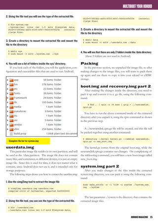 ODROIDMAGAZINE	 25
MULTIBOOTYOURODROID
2. Using the file tool you will see the type of the extracted file.
$ file system.raw
./system.raw: Linux rev 1.0 ext4 filesystem data,
UUID=57f8f4bc-abf4-655f-bf67-946fc0f9f25b (extents)
(large files)
3. Create a directory to mount the extracted file and mount the
file to the directory
$ mkdir sys
$ sudo mount -t ext4 ./system.raw ./sys
4. You will see a lot of folders inside the sys/ directory.
If you look each of the folders, you will the application, con-
figuration and executables files that are used to run Android.
userdata.img
This particular image file resides in its own partition, and will
be used as the /data partition. The image file does not contain
many files, and sometimes, in different devices, it is just an empty
image file. Since this is used for data, it does not matter what it
contains, since Android does not use it, and is intended only for
storage purposes.
The following steps shows you how to extract the userdata.img:
1. Use the simg2img tool to extract the image file
$ simg2img userdata.img userdata.raw
computed crc32 of 0x20aec0ac, expected 0x00000000
2. Using the file tool, you can see the type of the extracted file.
$ file ./userdata.raw
./userdata.raw: Linux rev 1.0 ext4 filesystem data,
UUID=57f8f4bc-abf4-655f-bf67-946fc0f9f25b (extents)
(large files)
3. Create a directory to mount the extracted file and mount the
file to the directory
$ mkdir data
$ sudo mount -t ext4 ./userdata.raw ./data
4.Youwillseethatthereareonly2foldersinsidethe/datadirectory
(these 2 folders are not used in Android)
Packing
In the previous section, we unpacked the image file, so after
making changes to the image files, you will want to pack them
up again and use them to copy it into your sdcard or eMMC
storage.
boot.img and recovery.img part 2
After making the changes inside the directory, you need to
pack it up and convert it to a .gz file, using the following com-
mand.
$ find . | cpio -o -H newc | gzip > ../newramdisk.
cpio.gz
You have to run the above command inside of the extracted
directory after you unpack it, using the cpio command as shown
in the previous step.
A ../newramdisk.cpio.gz file will be created, and this file will
be packed together using another command:
$ mkbooting --kernel kernel.gz --ramdisk newramdisk.
cpio.gz -o new_boot.img
The kernel.gz comes from the original boot.img, while the
newramdisk.cpio.gz contains our changes. On completiong of
the mkbooting command, you will have a new boot image called
new_boot.img.
system.img part 2
After you make changes to the files inside the extracted
system.img directory, you can pack it using the following com-
mand:
sudo make_ext4fs -s -l 512M -a system ./system_new.
img ./system
The last parameter ./system is the directory that contains the
extracted image files.
Complete file list for system.img
 