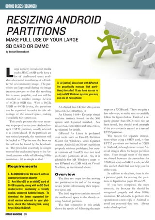 ODROIDMAGAZINE	 26
ODROIDBASICS(BEGINNER)
L
arge capacity installation media
such eMMC or SD cards have a
lot of unallocated space avail-
able after initial installation of a Hard-
kernel or community image. The par-
titions are kept small during the image
creation process so that the resulting
file is more portable, and can still be
installed on smaller storage devices
of 4GB or 8GB size. With a 16GB,
32GB or 64GB device, the partitions
can be expanded in order to take ad-
vantage of the unused space, making
it available for system use.
This article presents the steps neces-
sary to properly resize your Android im-
age’s FAT32 partition, usually referred
to as /mnt/sdcard. If the partitions are
not resized properly, the resolution will
be locked to 720p because the boot.scr
file will not be found by the bootload-
er. The procedure essentially re-assigns
most of the unallocated space to the An-
droid partition while still allowing 1080p
resolution - it’s as simple as that!
Requirements
1. An ODROID U3 or XU board, with an
appropriate power adapter
2. Any MicroSD or an eMMC card of
8+ GB capacity, along with an SD Card
reader/writer, containing a freshly
copied, unbooted Android image. To
download the latest supported An-
droid version relevant to your plat-
form, check the following link, using
http://bit.ly/1k801bP.
Resizing Android
partitions
make full use of your large
sd card or Emmc
by Venkat Bommakanti
3. A (native) Linux host with GParted
(to graphically manage disk parti-
tions) installed. If you have access to
only an MS Windows system, you may
use one of two options:
A GParted Live CD for x86 systems
(http://bit.ly/1hGJVvw), or
An Ubuntu 14.04+ Desktop virtual
machine instance hosted on the X86
system with Gparted installed. See
http://bit.ly/1r2OP48 and http://bit.
ly/1nlDA5d) for details.
GParted for Linux is preferred
over tools such as EaseUS Partition
Master for Windows, since Gparted
detects Android ext3/ext4 partitions
properly without problems, but new-
er versions of EaseUS may not read
ext3/ext4 partitions at all. So, it is
advisable for MS Windows users to
run GParted via USB stick or Virtual
Machine, as mentioned above.
Overview
The first two steps involve moving
two partitions to the end of the storage
device (while still retaining their respec-
tive sizes), and
The third step is to combine most of
the unallocated space to the already ex-
isting Android partition.
The first screenshot in this article
shows the results of following the main
steps on a 32GB card. There are quite a
few sub-steps, so make sure to carefully
follow the figures below. Cards of a ca-
pacity greater than 64GB have not yet
been tested, but should work properly
if the extra room is created as a second
FAT32 partition.
The reason for separate instruc-
tions when using a 64GB card, is that
FAT32 partitions are limited to 32GB
in Android, although more recent An-
droid images allow for larger partition
sizes. Even though most of the steps
are shared between the procedure for
32GB (or less) and 64GB cards, we did
this unified chart that can help you for
either case.
In addition to the chart, there is also
a pictorial guide for resizing the parti-
tions in Gparted on pages 28 and 29.
If you have completed the steps
correctly, the boot.scr file should be
recognized properly and allow 1080p
resolution. It’s advisable to perform this
operation on a new copy of Android to
avoid any potential data loss. Always
make a backup first!
 