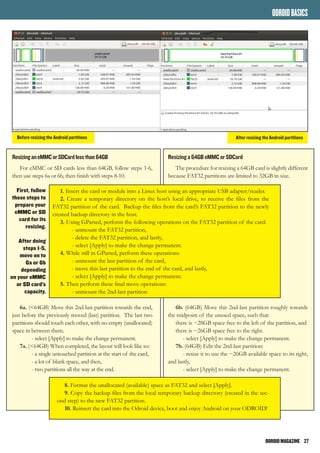 ODROIDMAGAZINE	 27
ODROIDBASICS
ResizinganeMMCorSDCardlessthan64GB
For eMMC or SD cards less than 64GB, follow steps 1-6,
then use steps 6a or 6b, then finish with steps 8-10.
6a. (<64GB) Move this 2nd-last partition towards the end,
just before the previously moved (last) partition. The last two
partitions should touch each other, with no empty (unallocated)
space in between them.
	 - select [Apply] to make the change permanent.
7a. (<64GB) When completed, the layout will look like so:
	 - a single untouched partition at the start of the card,
	 - a lot of blank space, and then,
	 - two partitions all the way at the end.
Resizing a 64GB eMMC or SDCard
The procedure for resizing a 64GB card is slightly different
because FAT32 partitions are limited to 32GB in size.
6b. (64GB) Move this 2nd-last partition roughly towards
the midpoint of the unused space, such that:
there is ~28GB space free to the left of the partition, and
there is ~26GB space free to the right.
	 - select [Apply] to make the change permanent.
7b. (64GB) Edit the 2nd-last partition:
	 - resize it to use the ~26GB available space to its right,
and lastly,
	 - select [Apply] to make the change permanent.
1. Insert the card or module into a Linux host using an appropriate USB adapter/reader.
2. Create a temporary directory on the host’s local drive, to receive the files from the
FAT32 partition of the card. Backup the files from the card’s FAT32 partition to the newly
created backup directory in the host.
3. Using GParted, perform the following operations on the FAT32 partition of the card:
	 - unmount the FAT32 partition,
	 - delete the FAT32 partition, and lastly,
	 - select [Apply] to make the change permanent.
4. While still in GParted, perform these operations:
	 - unmount the last partition of the card,
	 - move this last partition to the end of the card, and lastly,
	 - select [Apply] to make the change permanent.
5. Then perform these final move operations:
	 - unmount the 2nd-last partition
8. Format the unallocated (available) space as FAT32 and select [Apply].
9. Copy the backup files from the local temporary backup directory (created in the sec-
ond step) to the new FAT32 partition.
10. Reinsert the card into the Odroid device, boot and enjoy Android on your ODROID!
First, follow
these steps to
prepare your
eMMC or SD
card for its
resizing.
After doing
steps 1-5,
move on to
6a or 6b
depending
on your eMMC
or SD card’s
capacity.
Before resizing the Android partitions After resizing the Android partitions
 